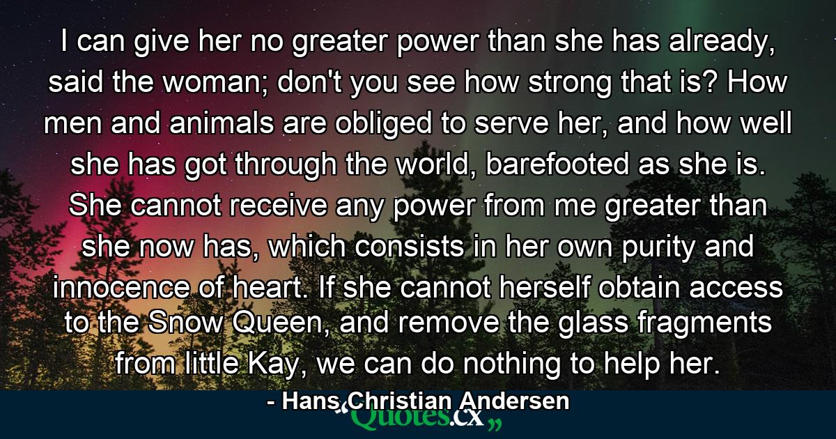 I can give her no greater power than she has already, said the woman; don't you see how strong that is? How men and animals are obliged to serve her, and how well she has got through the world, barefooted as she is. She cannot receive any power from me greater than she now has, which consists in her own purity and innocence of heart. If she cannot herself obtain access to the Snow Queen, and remove the glass fragments from little Kay, we can do nothing to help her. - Quote by Hans Christian Andersen