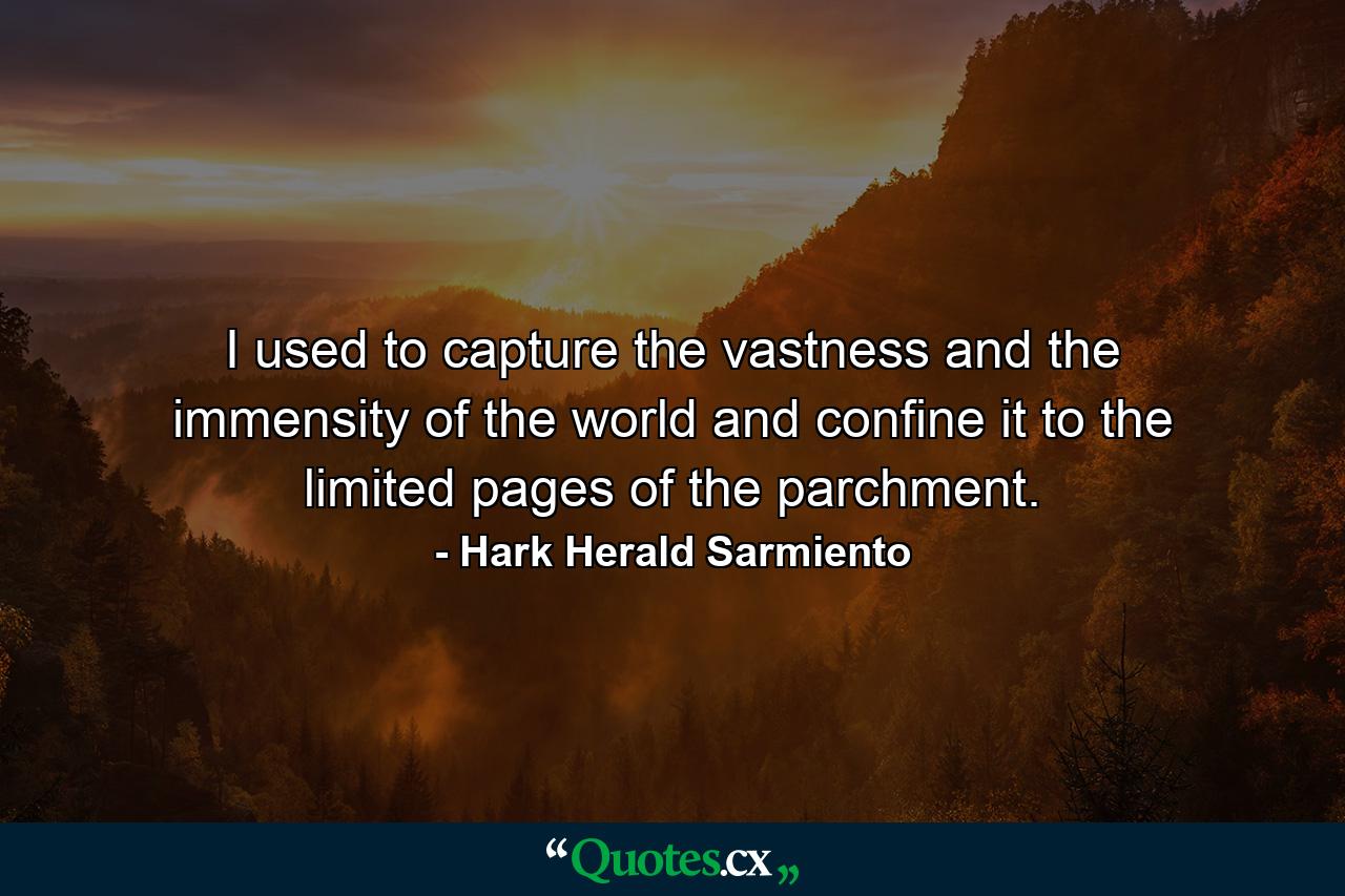 I used to capture the vastness and the immensity of the world and confine it to the limited pages of the parchment. - Quote by Hark Herald Sarmiento