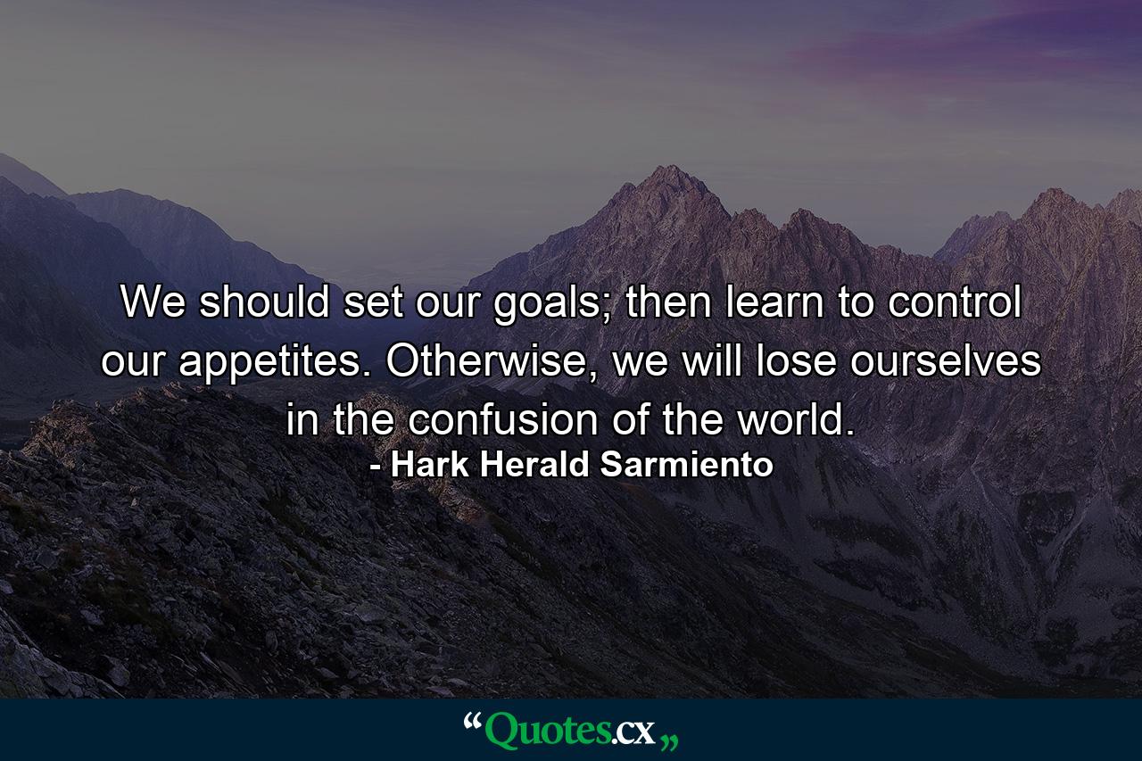 We should set our goals; then learn to control our appetites. Otherwise, we will lose ourselves in the confusion of the world. - Quote by Hark Herald Sarmiento