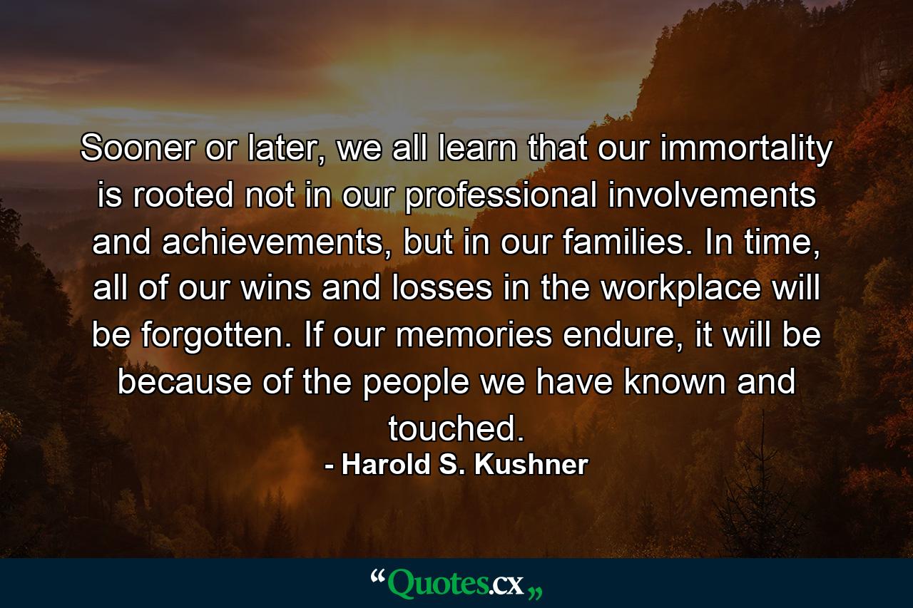 Sooner or later, we all learn that our immortality is rooted not in our professional involvements and achievements, but in our families. In time, all of our wins and losses in the workplace will be forgotten. If our memories endure, it will be because of the people we have known and touched. - Quote by Harold S. Kushner