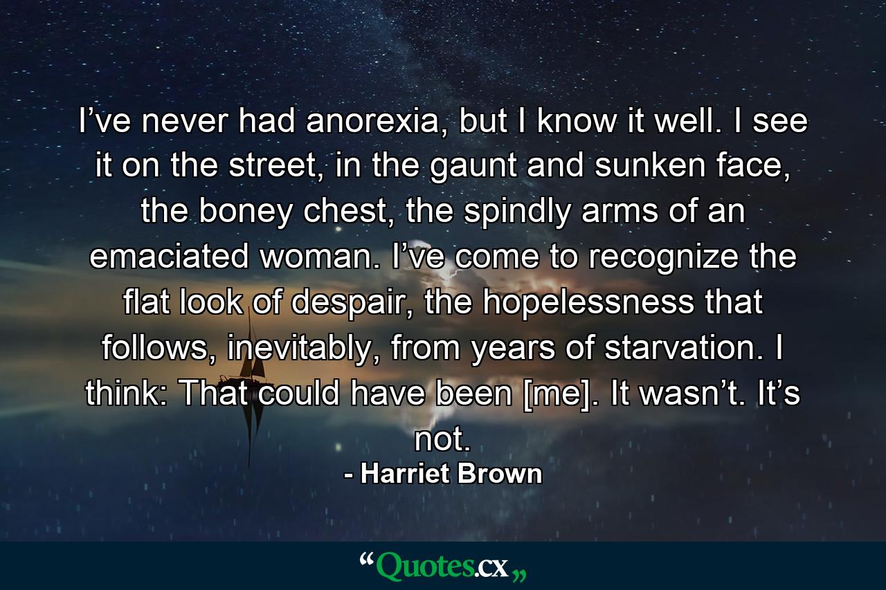 I’ve never had anorexia, but I know it well. I see it on the street, in the gaunt and sunken face, the boney chest, the spindly arms of an emaciated woman. I’ve come to recognize the flat look of despair, the hopelessness that follows, inevitably, from years of starvation. I think: That could have been [me]. It wasn’t. It’s not. - Quote by Harriet Brown