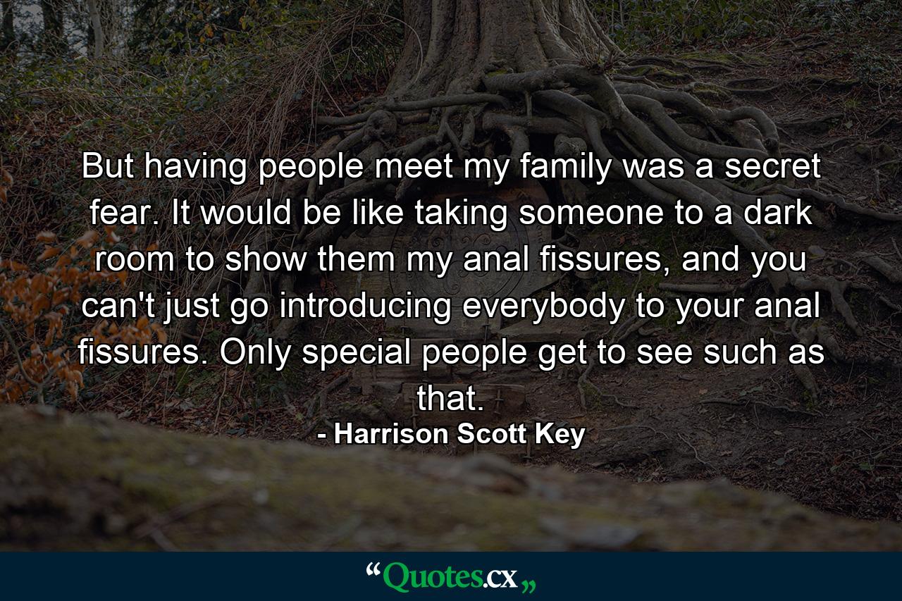 But having people meet my family was a secret fear. It would be like taking someone to a dark room to show them my anal fissures, and you can't just go introducing everybody to your anal fissures. Only special people get to see such as that. - Quote by Harrison Scott Key