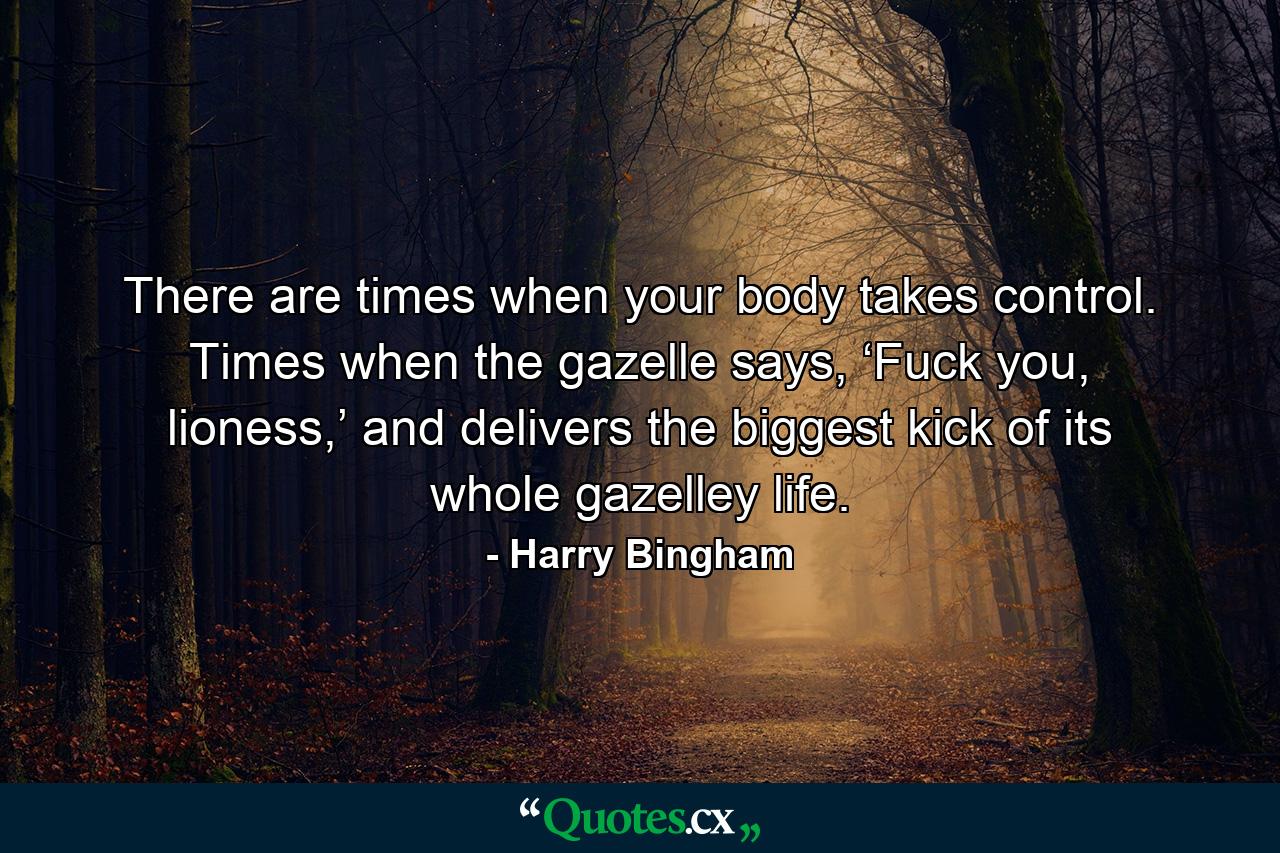 There are times when your body takes control. Times when the gazelle says, ‘Fuck you, lioness,’ and delivers the biggest kick of its whole gazelley life. - Quote by Harry Bingham