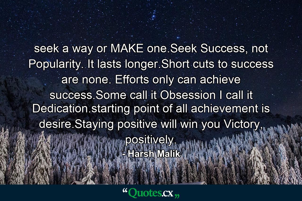 seek a way or MAKE one.Seek Success, not Popularity. It lasts longer.Short cuts to success are none. Efforts only can achieve success.Some call it Obsession I call it Dedication.starting point of all achievement is desire.Staying positive will win you Victory, positively. - Quote by Harsh Malik