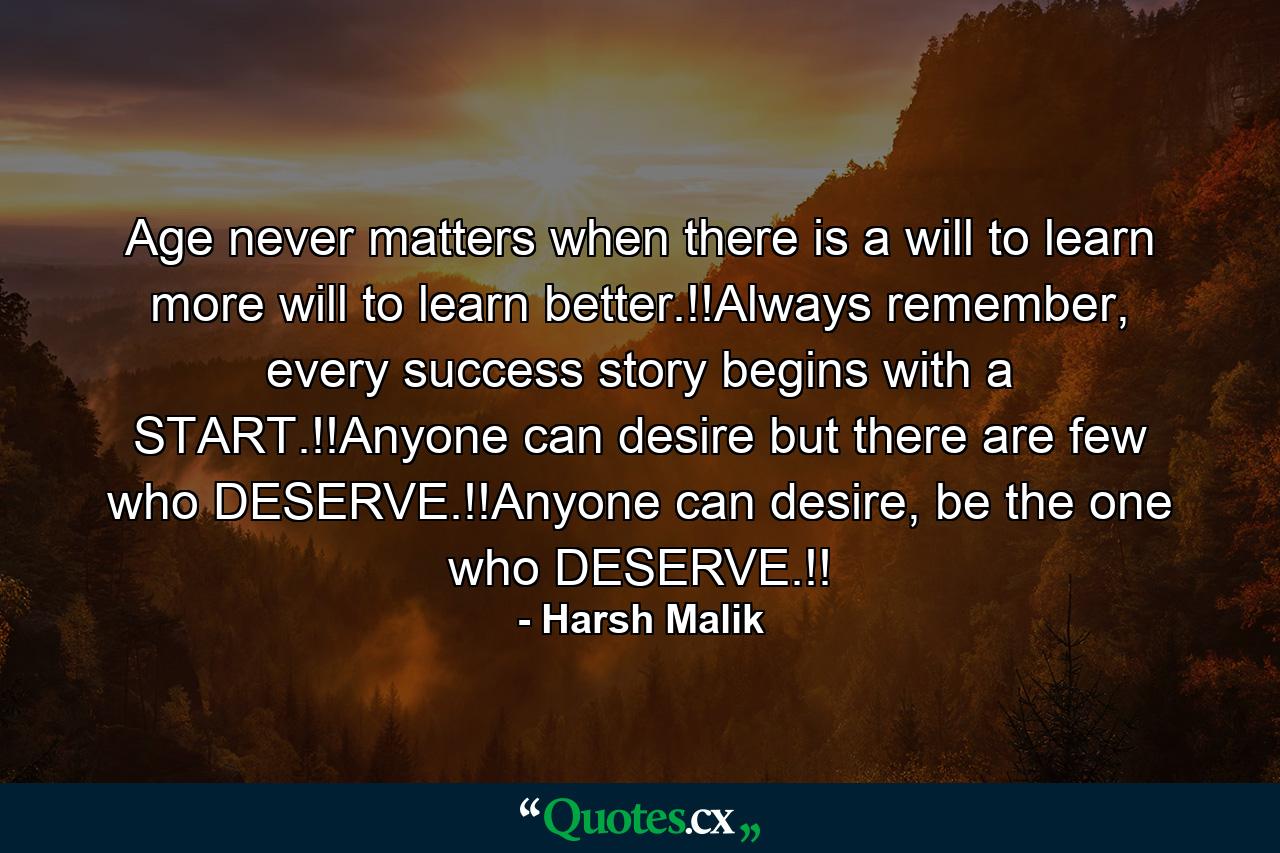 Age never matters when there is a will to learn more will to learn better.!!Always remember, every success story begins with a START.!!Anyone can desire but there are few who DESERVE.!!Anyone can desire, be the one who DESERVE.!! - Quote by Harsh Malik