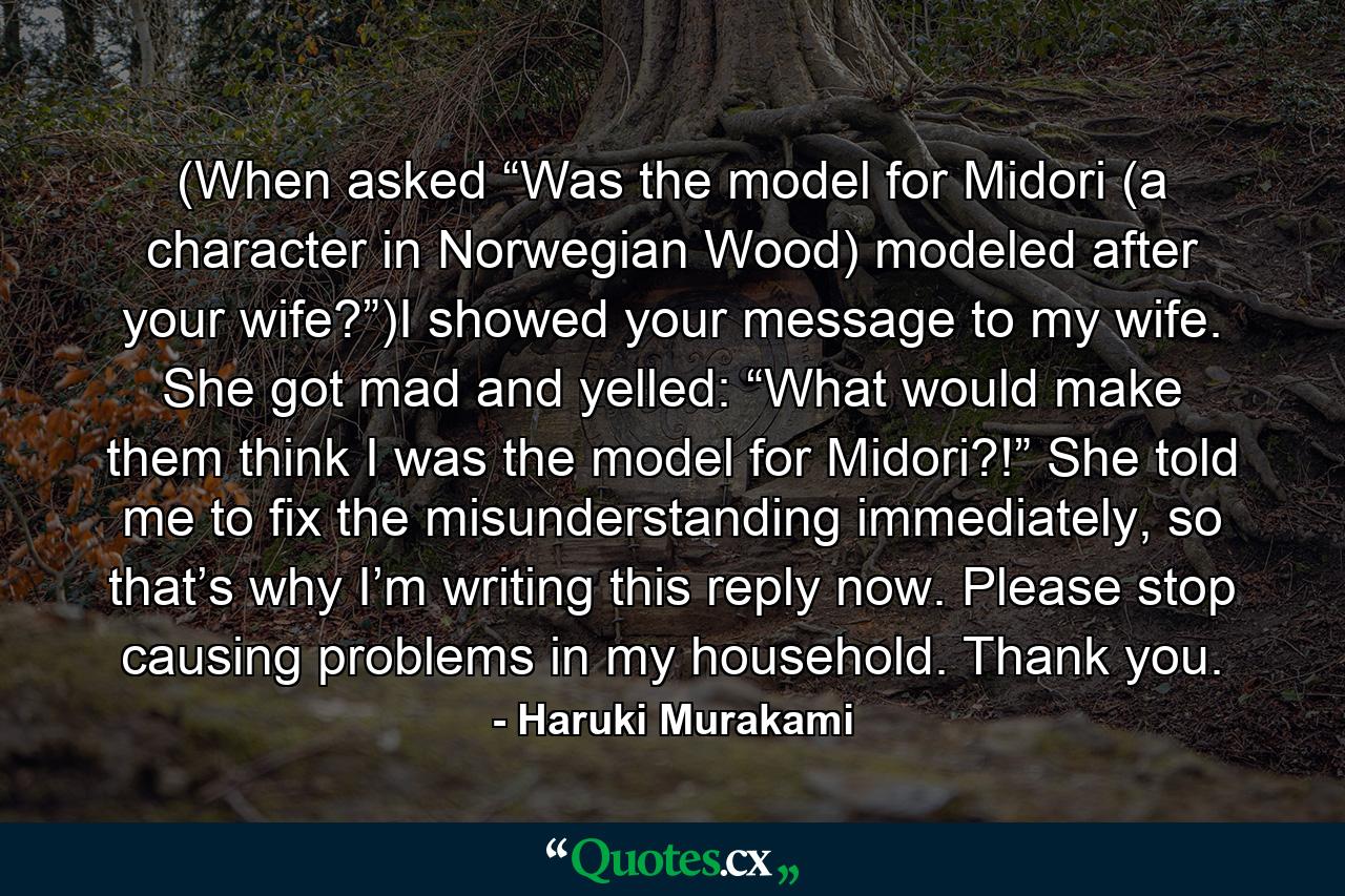 (When asked “Was the model for Midori (a character in Norwegian Wood) modeled after your wife?”)I showed your message to my wife. She got mad and yelled: “What would make them think I was the model for Midori?!” She told me to fix the misunderstanding immediately, so that’s why I’m writing this reply now. Please stop causing problems in my household. Thank you. - Quote by Haruki Murakami