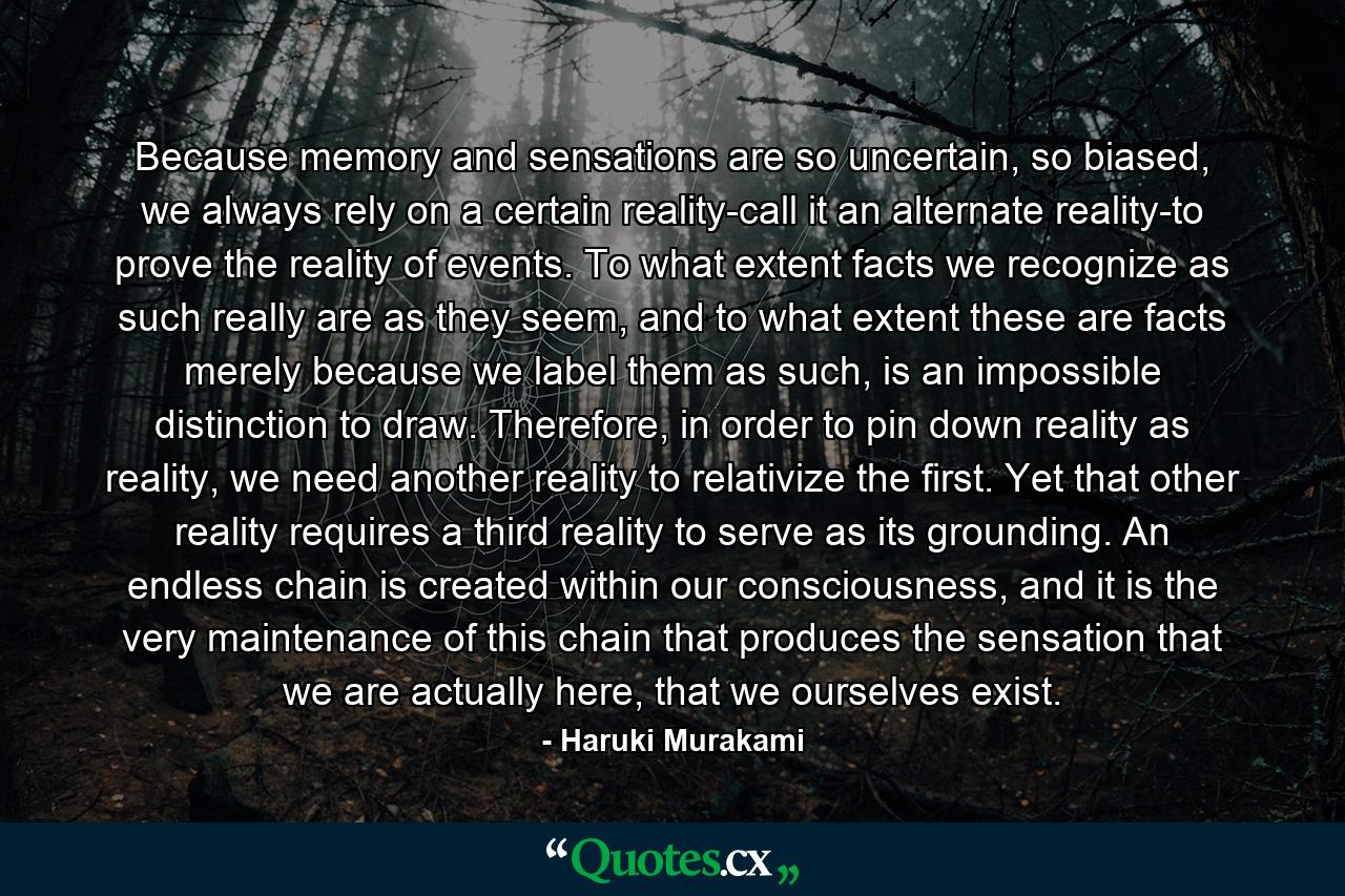 Because memory and sensations are so uncertain, so biased, we always rely on a certain reality-call it an alternate reality-to prove the reality of events. To what extent facts we recognize as such really are as they seem, and to what extent these are facts merely because we label them as such, is an impossible distinction to draw. Therefore, in order to pin down reality as reality, we need another reality to relativize the first. Yet that other reality requires a third reality to serve as its grounding. An endless chain is created within our consciousness, and it is the very maintenance of this chain that produces the sensation that we are actually here, that we ourselves exist. - Quote by Haruki Murakami