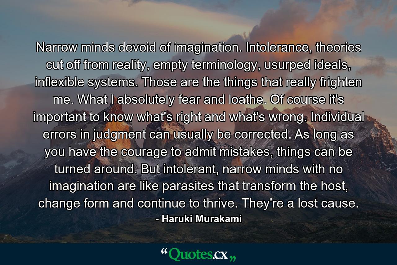 Narrow minds devoid of imagination. Intolerance, theories cut off from reality, empty terminology, usurped ideals, inflexible systems. Those are the things that really frighten me. What I absolutely fear and loathe. Of course it's important to know what's right and what's wrong. Individual errors in judgment can usually be corrected. As long as you have the courage to admit mistakes, things can be turned around. But intolerant, narrow minds with no imagination are like parasites that transform the host, change form and continue to thrive. They're a lost cause. - Quote by Haruki Murakami