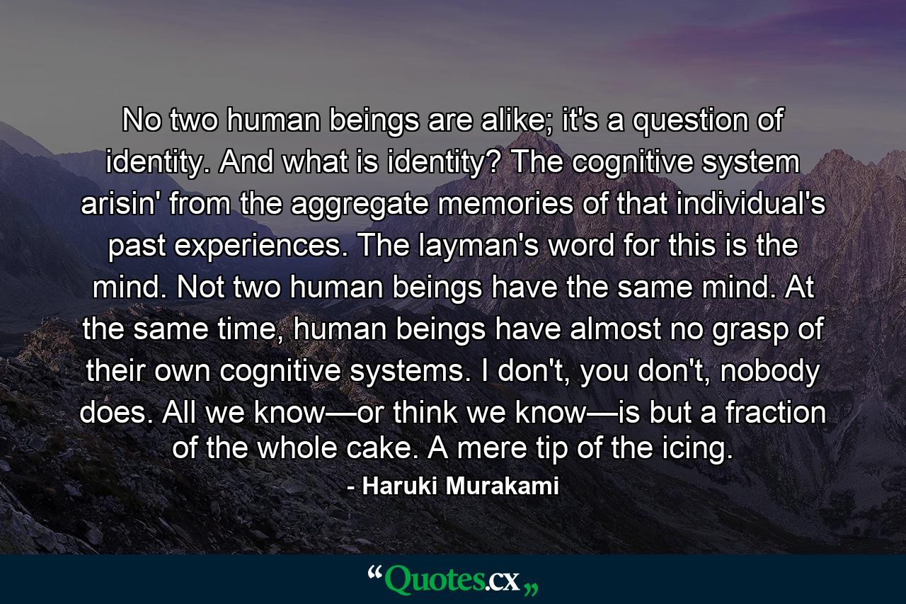 No two human beings are alike; it's a question of identity. And what is identity? The cognitive system arisin' from the aggregate memories of that individual's past experiences. The layman's word for this is the mind. Not two human beings have the same mind. At the same time, human beings have almost no grasp of their own cognitive systems. I don't, you don't, nobody does. All we know—or think we know—is but a fraction of the whole cake. A mere tip of the icing. - Quote by Haruki Murakami