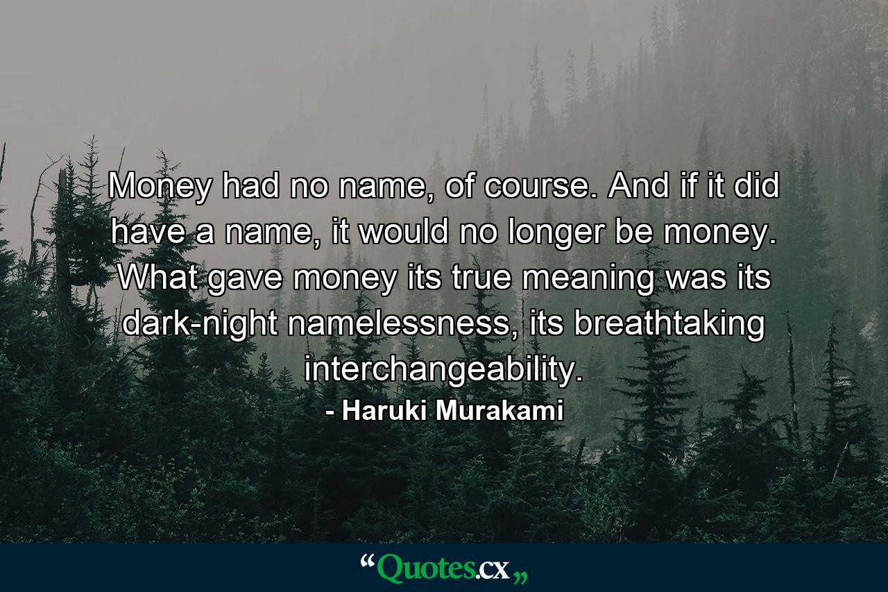 Money had no name, of course. And if it did have a name, it would no longer be money. What gave money its true meaning was its dark-night namelessness, its breathtaking interchangeability. - Quote by Haruki Murakami