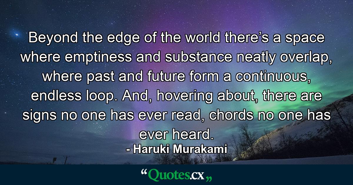 Beyond the edge of the world there’s a space where emptiness and substance neatly overlap, where past and future form a continuous, endless loop. And, hovering about, there are signs no one has ever read, chords no one has ever heard. - Quote by Haruki Murakami