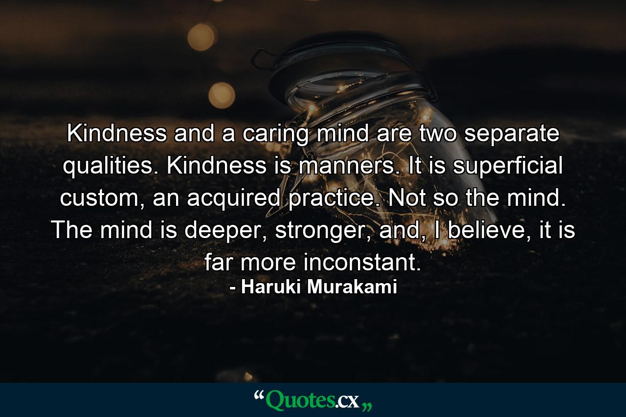 Kindness and a caring mind are two separate qualities. Kindness is manners. It is superficial custom, an acquired practice. Not so the mind. The mind is deeper, stronger, and, I believe, it is far more inconstant. - Quote by Haruki Murakami