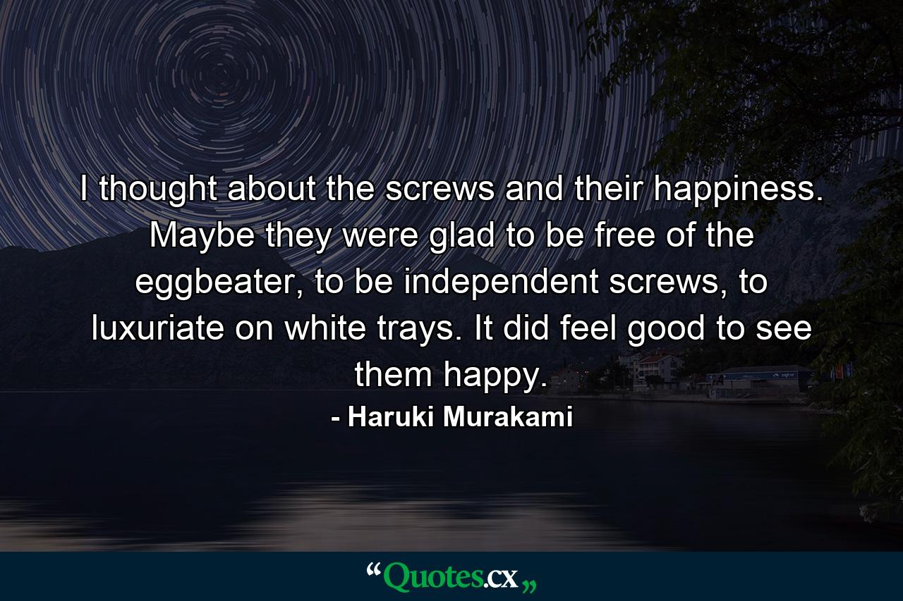 I thought about the screws and their happiness. Maybe they were glad to be free of the eggbeater, to be independent screws, to luxuriate on white trays. It did feel good to see them happy. - Quote by Haruki Murakami