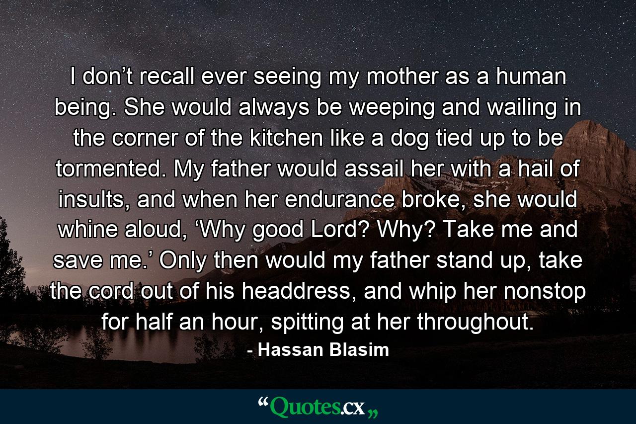 I don’t recall ever seeing my mother as a human being. She would always be weeping and wailing in the corner of the kitchen like a dog tied up to be tormented. My father would assail her with a hail of insults, and when her endurance broke, she would whine aloud, ‘Why good Lord? Why? Take me and save me.’ Only then would my father stand up, take the cord out of his headdress, and whip her nonstop for half an hour, spitting at her throughout. - Quote by Hassan Blasim