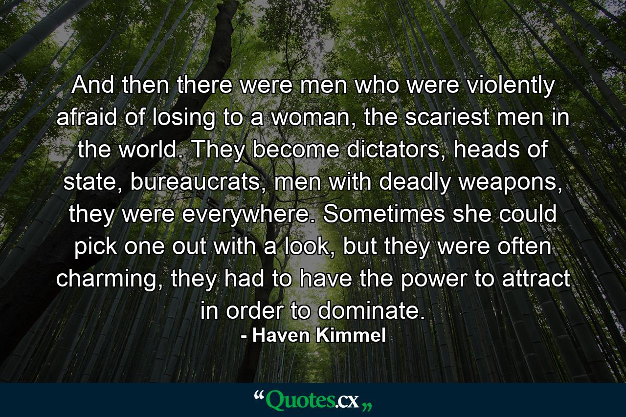 And then there were men who were violently afraid of losing to a woman, the scariest men in the world. They become dictators, heads of state, bureaucrats, men with deadly weapons, they were everywhere. Sometimes she could pick one out with a look, but they were often charming, they had to have the power to attract in order to dominate. - Quote by Haven Kimmel