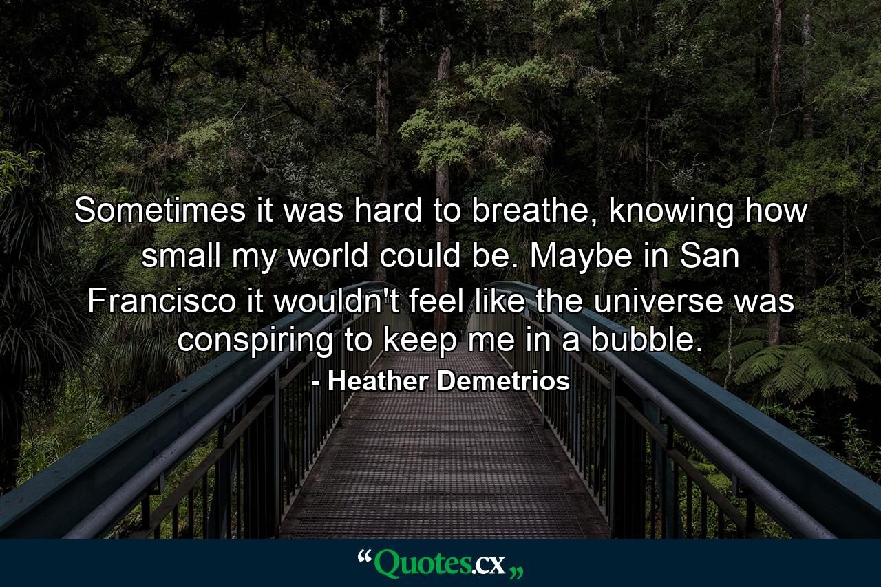 Sometimes it was hard to breathe, knowing how small my world could be. Maybe in San Francisco it wouldn't feel like the universe was conspiring to keep me in a bubble. - Quote by Heather Demetrios