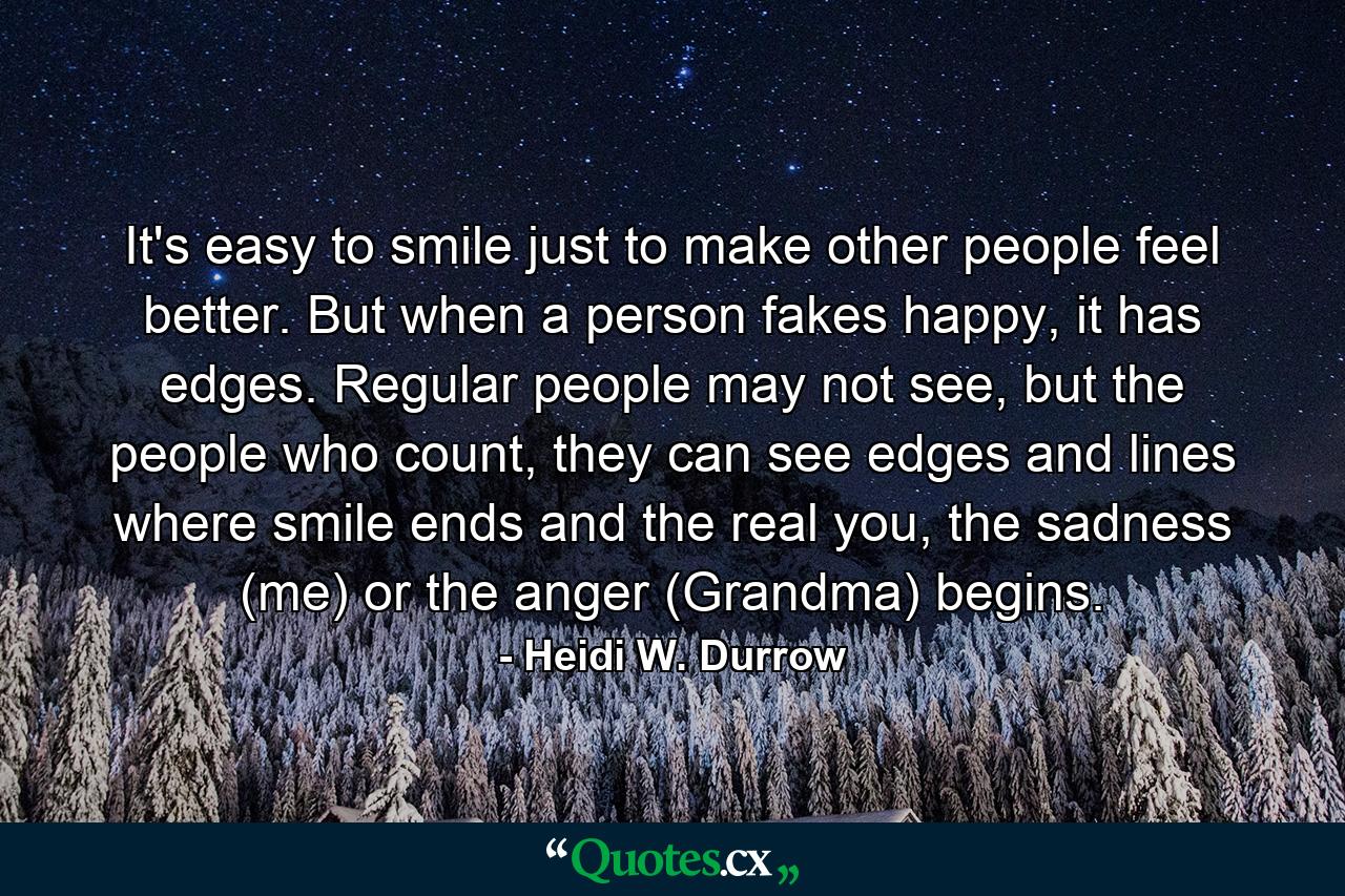 It's easy to smile just to make other people feel better. But when a person fakes happy, it has edges. Regular people may not see, but the people who count, they can see edges and lines where smile ends and the real you, the sadness (me) or the anger (Grandma) begins. - Quote by Heidi W. Durrow