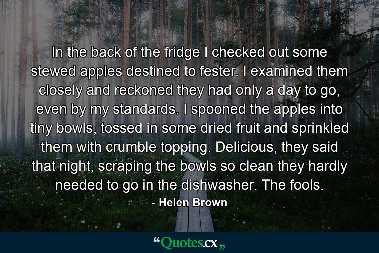 In the back of the fridge I checked out some stewed apples destined to fester. I examined them closely and reckoned they had only a day to go, even by my standards. I spooned the apples into tiny bowls, tossed in some dried fruit and sprinkled them with crumble topping. Delicious, they said that night, scraping the bowls so clean they hardly needed to go in the dishwasher. The fools. - Quote by Helen Brown