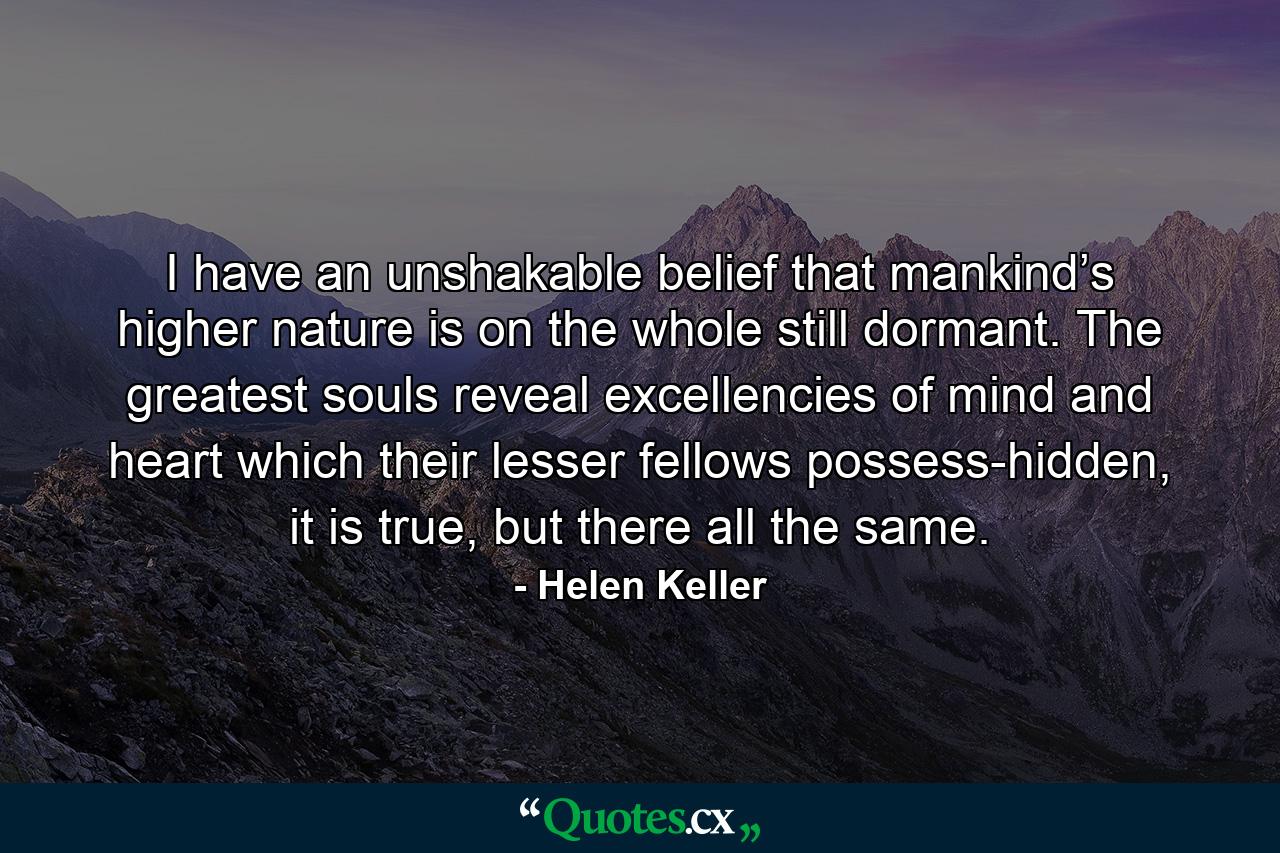 I have an unshakable belief that mankind’s higher nature is on the whole still dormant. The greatest souls reveal excellencies of mind and heart which their lesser fellows possess-hidden, it is true, but there all the same. - Quote by Helen Keller