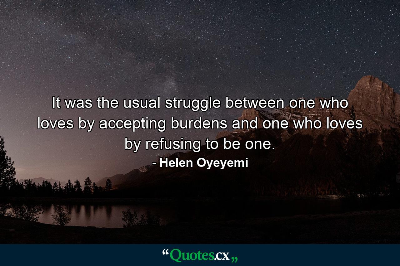 It was the usual struggle between one who loves by accepting burdens and one who loves by refusing to be one. - Quote by Helen Oyeyemi