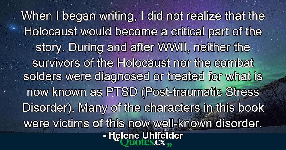 When I began writing, I did not realize that the Holocaust would become a critical part of the story. During and after WWII, neither the survivors of the Holocaust nor the combat solders were diagnosed or treated for what is now known as PTSD (Post-traumatic Stress Disorder). Many of the characters in this book were victims of this now well-known disorder. - Quote by Helene Uhlfelder