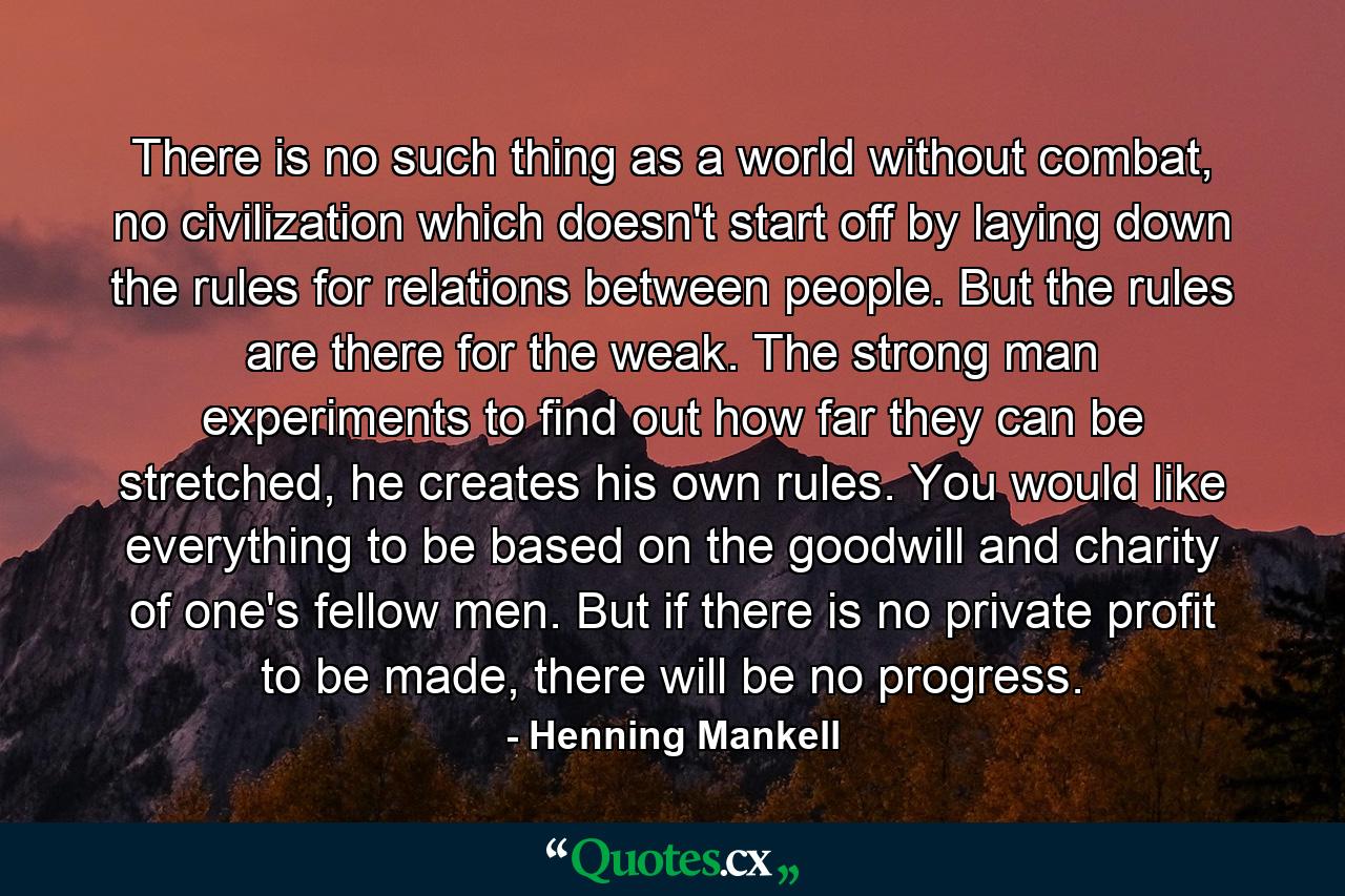 There is no such thing as a world without combat, no civilization which doesn't start off by laying down the rules for relations between people. But the rules are there for the weak. The strong man experiments to find out how far they can be stretched, he creates his own rules. You would like everything to be based on the goodwill and charity of one's fellow men. But if there is no private profit to be made, there will be no progress. - Quote by Henning Mankell