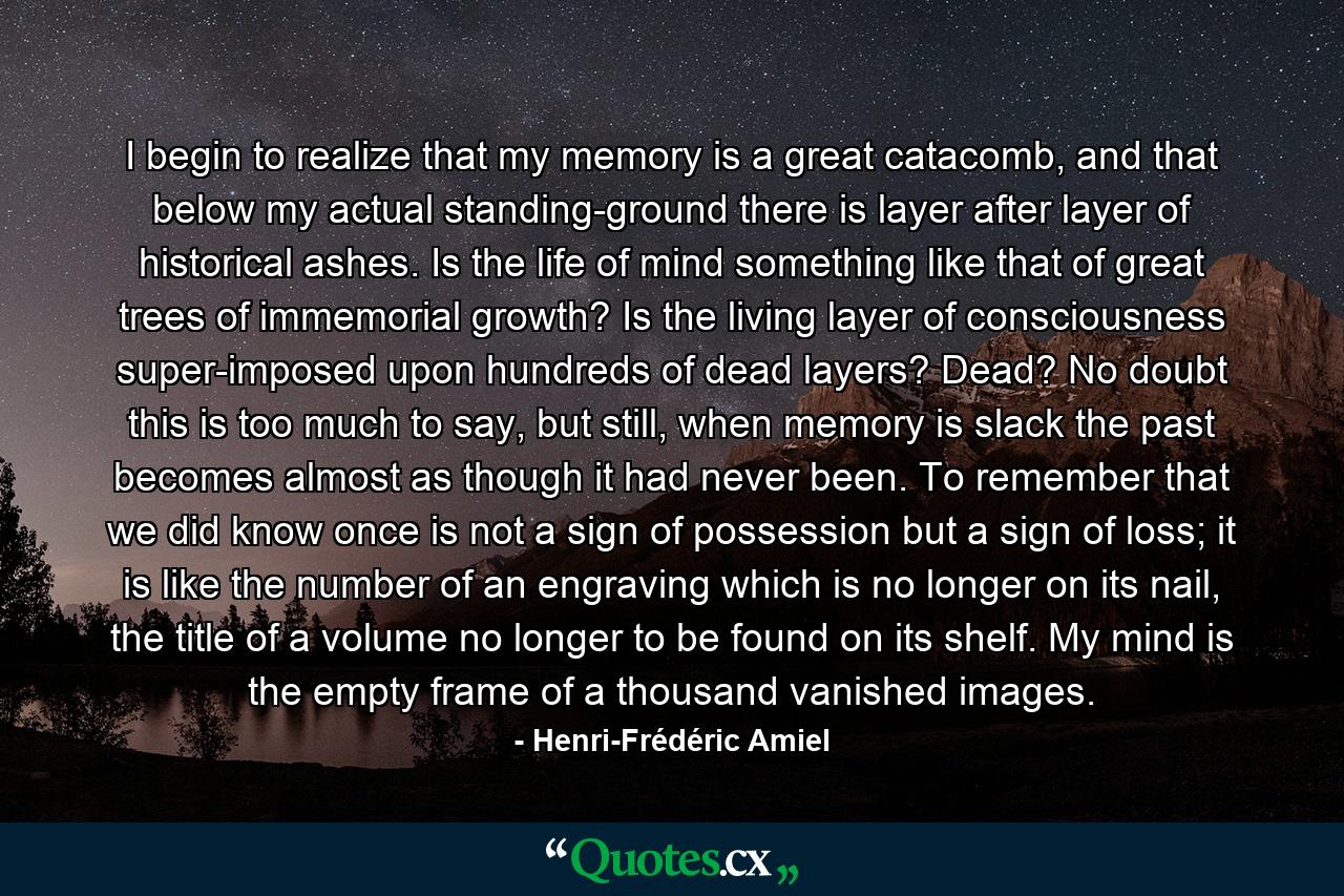 I begin to realize that my memory is a great catacomb, and that below my actual standing-ground there is layer after layer of historical ashes. Is the life of mind something like that of great trees of immemorial growth? Is the living layer of consciousness super-imposed upon hundreds of dead layers? Dead? No doubt this is too much to say, but still, when memory is slack the past becomes almost as though it had never been. To remember that we did know once is not a sign of possession but a sign of loss; it is like the number of an engraving which is no longer on its nail, the title of a volume no longer to be found on its shelf. My mind is the empty frame of a thousand vanished images. - Quote by Henri-Frédéric Amiel