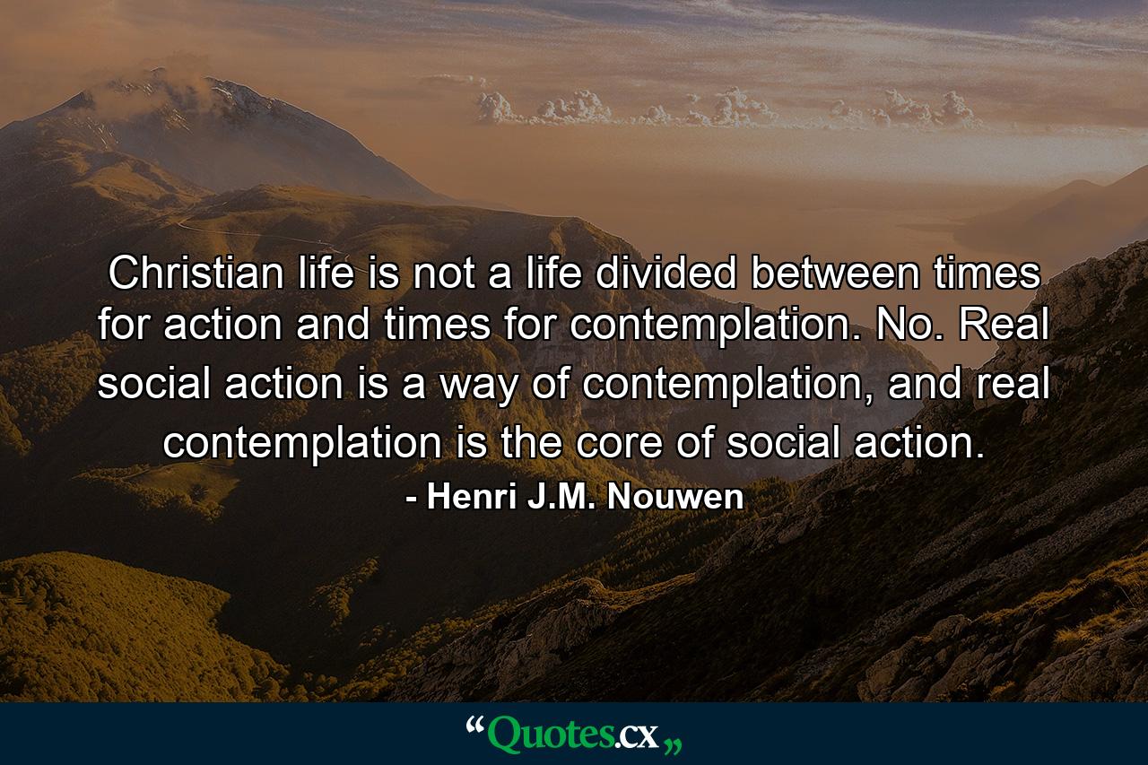 Christian life is not a life divided between times for action and times for contemplation. No. Real social action is a way of contemplation, and real contemplation is the core of social action. - Quote by Henri J.M. Nouwen