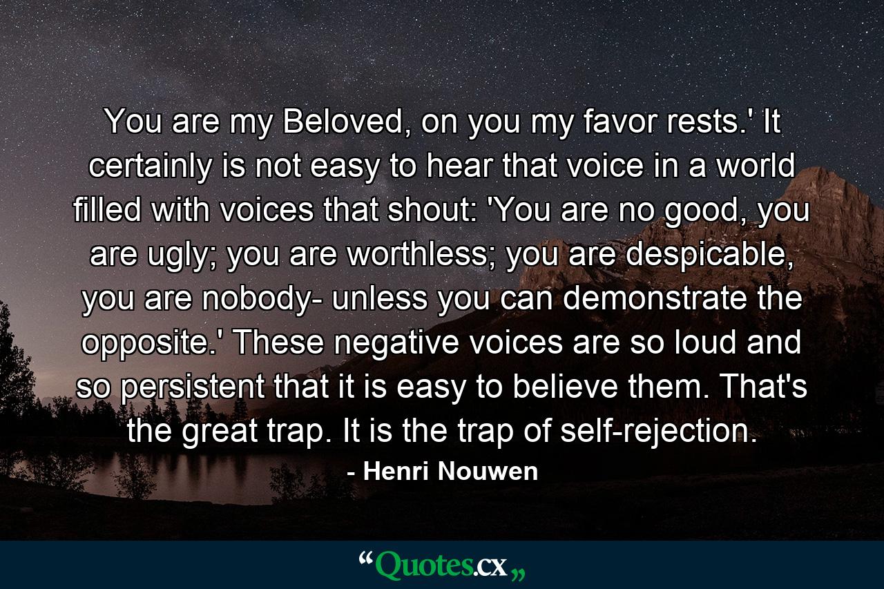 You are my Beloved, on you my favor rests.' It certainly is not easy to hear that voice in a world filled with voices that shout: 'You are no good, you are ugly; you are worthless; you are despicable, you are nobody- unless you can demonstrate the opposite.' These negative voices are so loud and so persistent that it is easy to believe them. That's the great trap. It is the trap of self-rejection. - Quote by Henri Nouwen