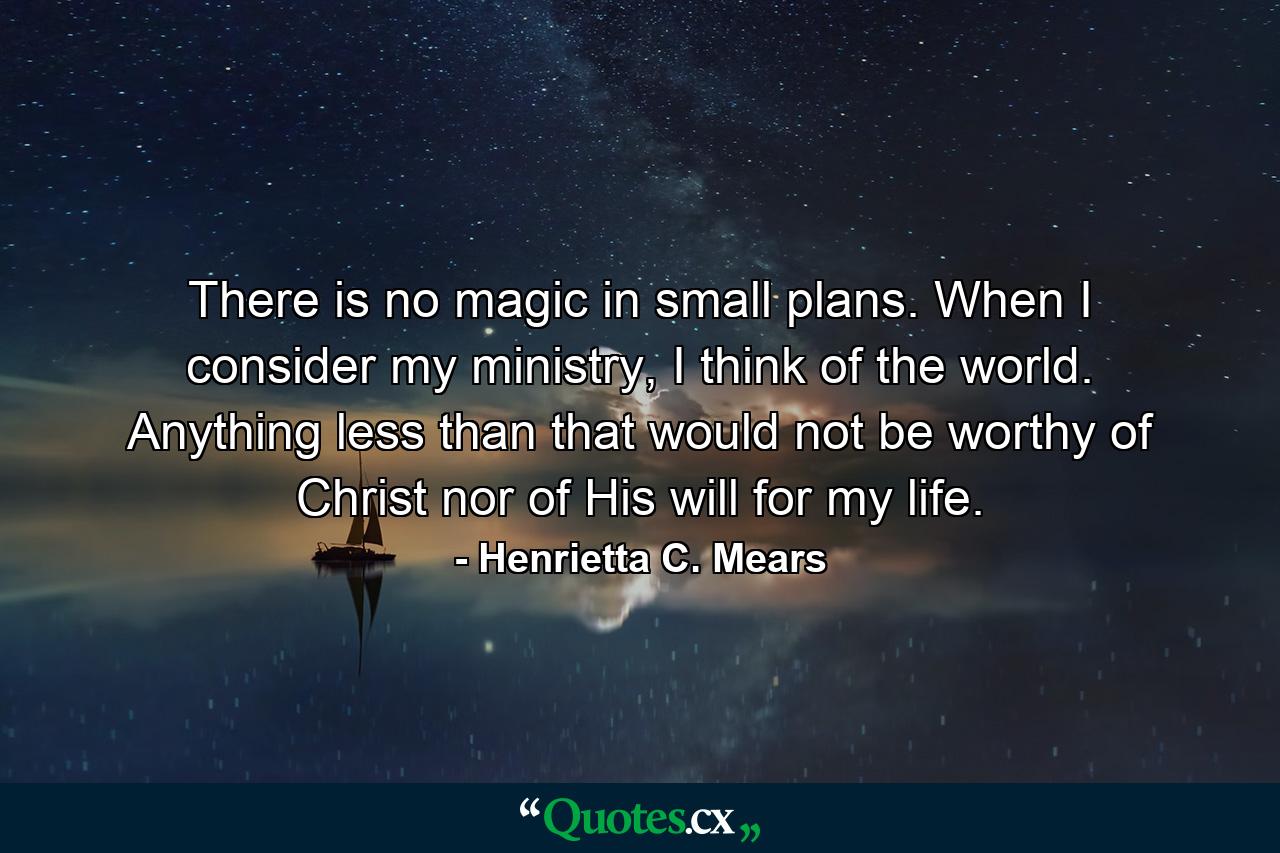 There is no magic in small plans. When I consider my ministry, I think of the world. Anything less than that would not be worthy of Christ nor of His will for my life. - Quote by Henrietta C. Mears