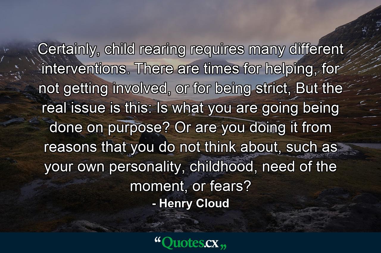 Certainly, child rearing requires many different interventions. There are times for helping, for not getting involved, or for being strict, But the real issue is this: Is what you are going being done on purpose? Or are you doing it from reasons that you do not think about, such as your own personality, childhood, need of the moment, or fears? - Quote by Henry Cloud