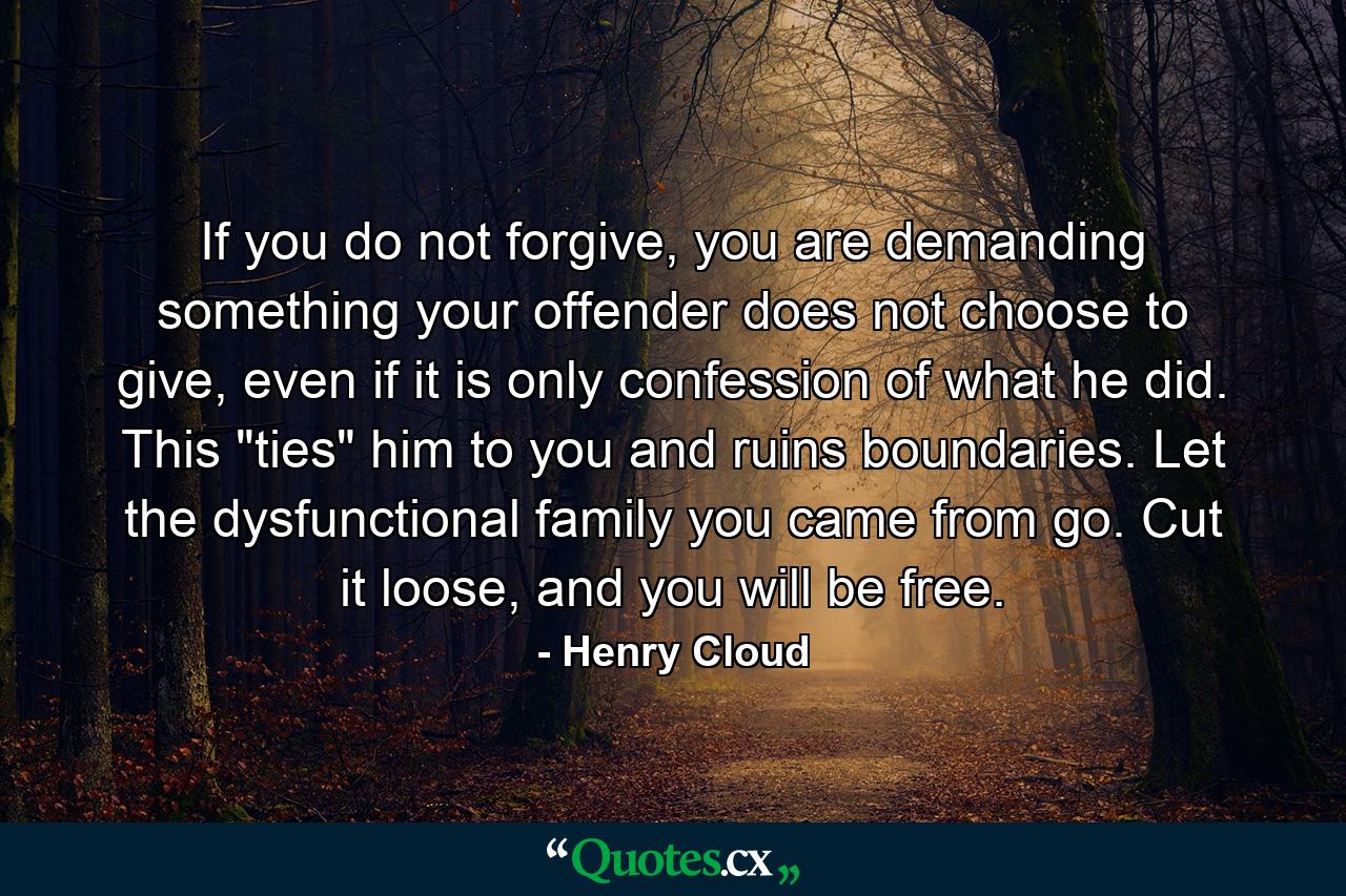 If you do not forgive, you are demanding something your offender does not choose to give, even if it is only confession of what he did. This 