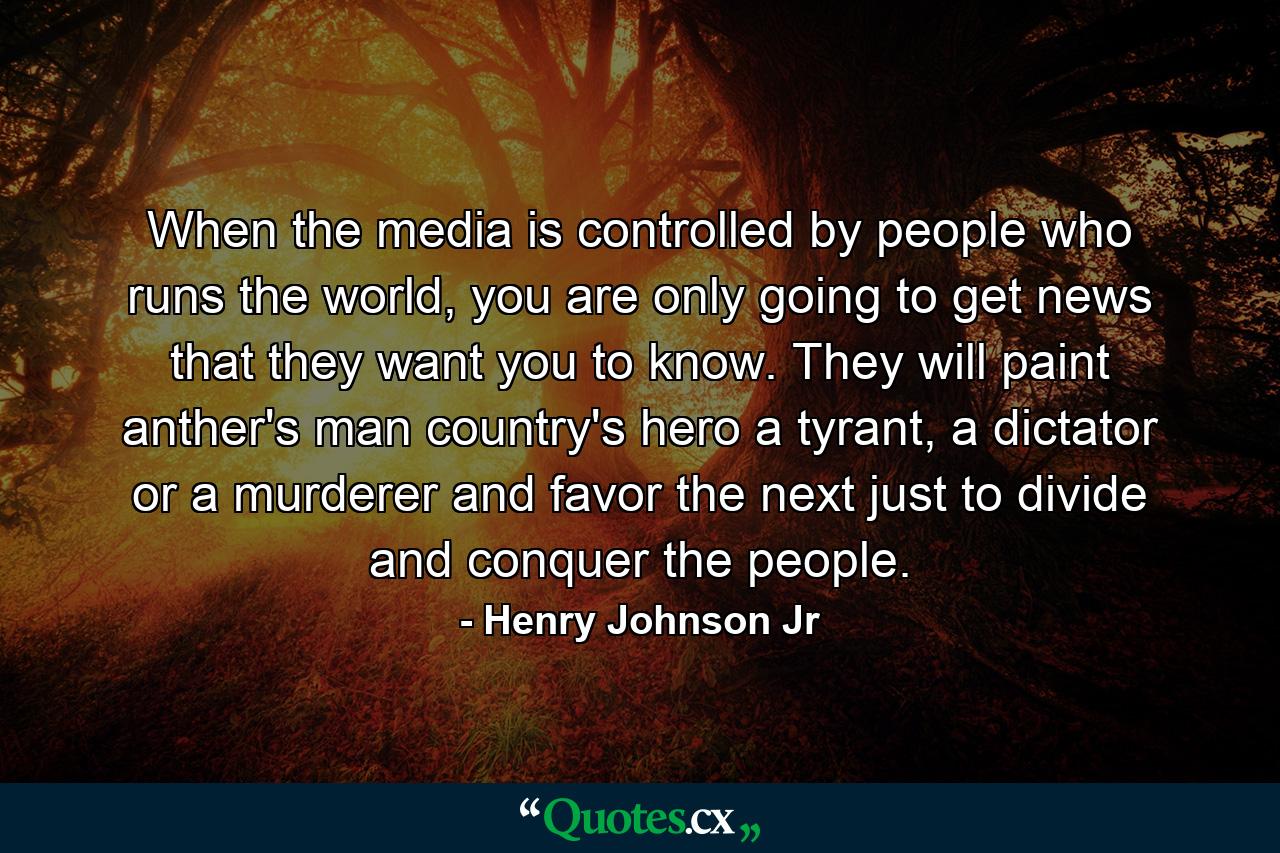 When the media is controlled by people who runs the world, you are only going to get news that they want you to know. They will paint anther's man country's hero a tyrant, a dictator or a murderer and favor the next just to divide and conquer the people. - Quote by Henry Johnson Jr