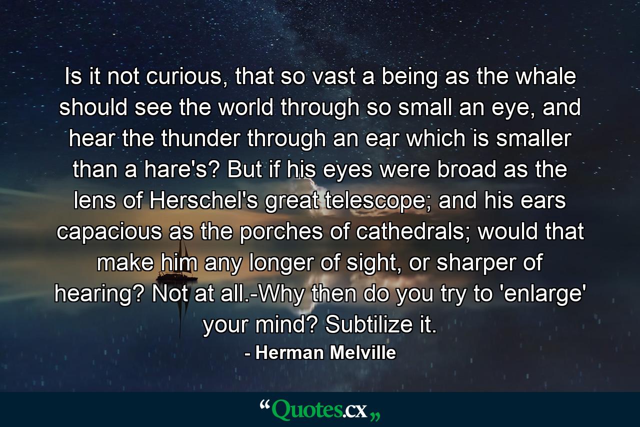 Is it not curious, that so vast a being as the whale should see the world through so small an eye, and hear the thunder through an ear which is smaller than a hare's? But if his eyes were broad as the lens of Herschel's great telescope; and his ears capacious as the porches of cathedrals; would that make him any longer of sight, or sharper of hearing? Not at all.-Why then do you try to 'enlarge' your mind? Subtilize it. - Quote by Herman Melville