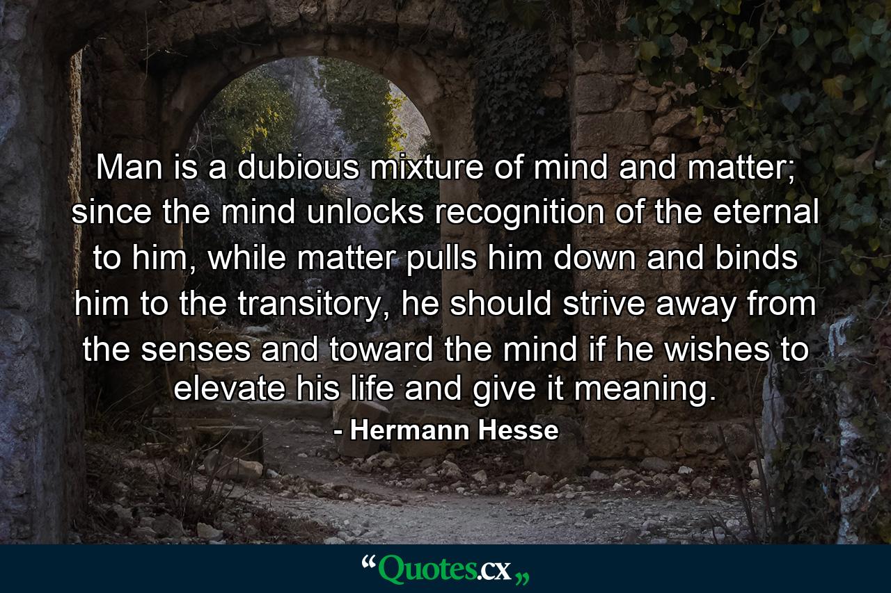 Man is a dubious mixture of mind and matter; since the mind unlocks recognition of the eternal to him, while matter pulls him down and binds him to the transitory, he should strive away from the senses and toward the mind if he wishes to elevate his life and give it meaning. - Quote by Hermann Hesse