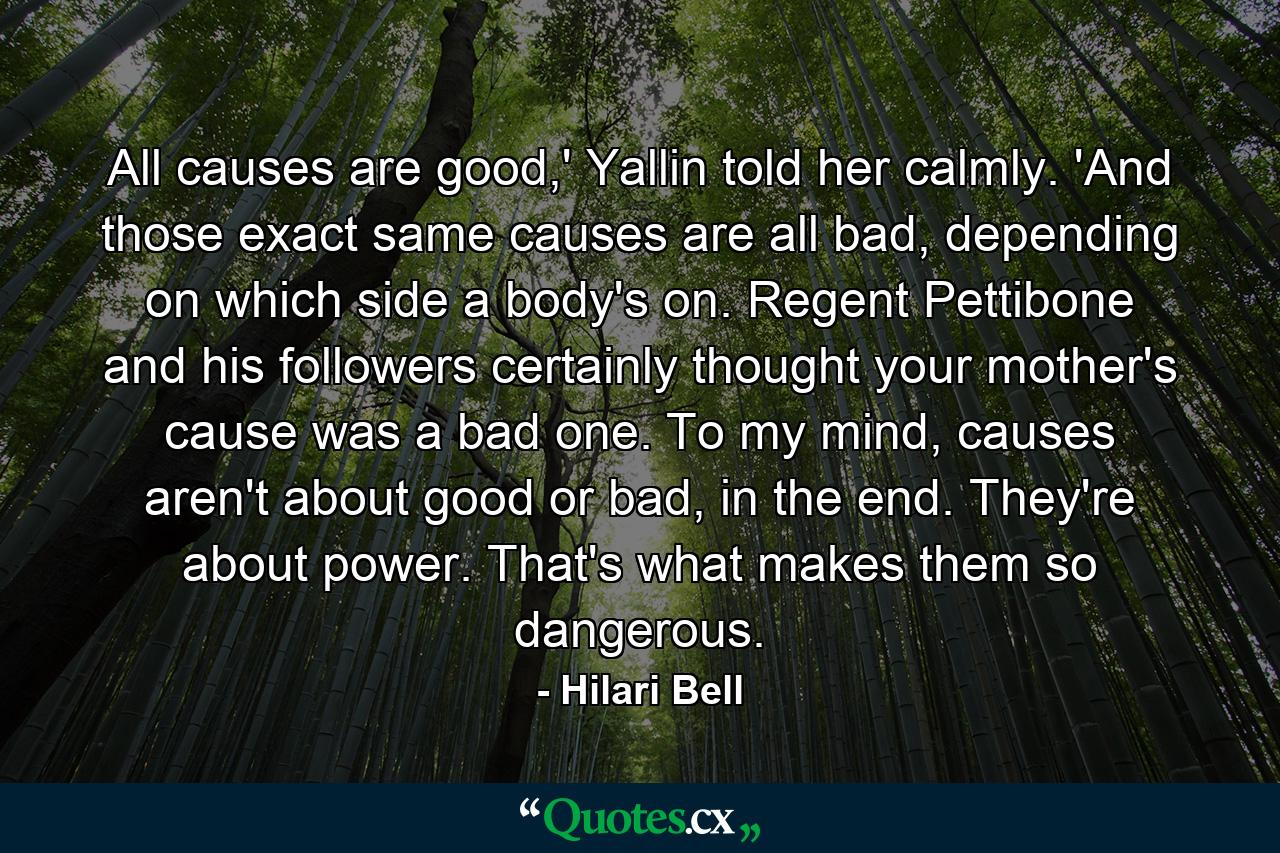 All causes are good,' Yallin told her calmly. 'And those exact same causes are all bad, depending on which side a body's on. Regent Pettibone and his followers certainly thought your mother's cause was a bad one. To my mind, causes aren't about good or bad, in the end. They're about power. That's what makes them so dangerous. - Quote by Hilari Bell