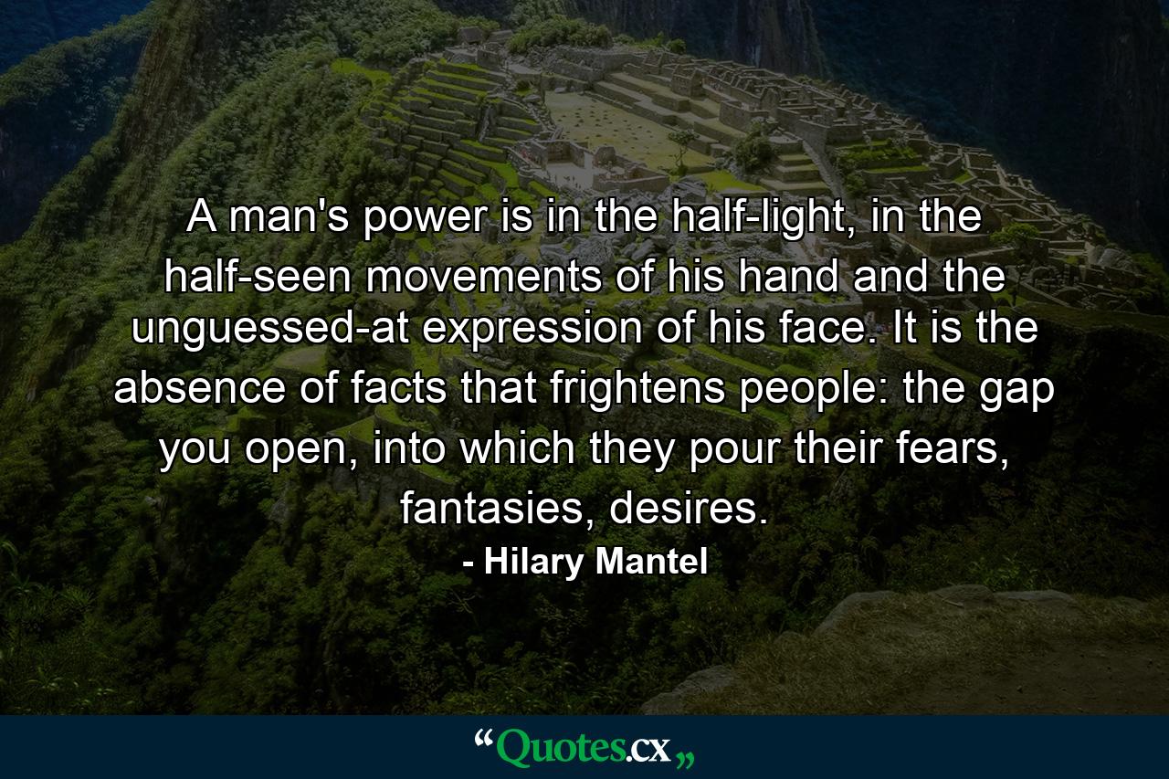 A man's power is in the half-light, in the half-seen movements of his hand and the unguessed-at expression of his face. It is the absence of facts that frightens people: the gap you open, into which they pour their fears, fantasies, desires. - Quote by Hilary Mantel