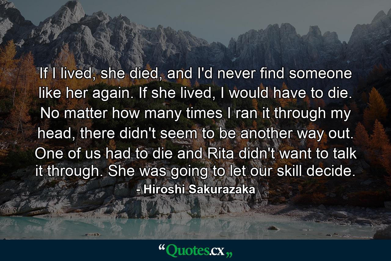 If I lived, she died, and I'd never find someone like her again. If she lived, I would have to die. No matter how many times I ran it through my head, there didn't seem to be another way out. One of us had to die and Rita didn't want to talk it through. She was going to let our skill decide. - Quote by Hiroshi Sakurazaka