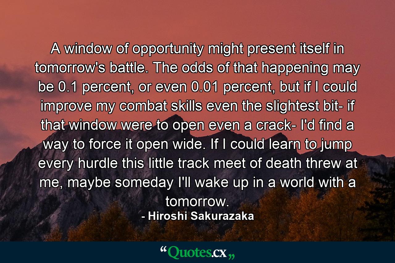 A window of opportunity might present itself in tomorrow's battle. The odds of that happening may be 0.1 percent, or even 0.01 percent, but if I could improve my combat skills even the slightest bit- if that window were to open even a crack- I'd find a way to force it open wide. If I could learn to jump every hurdle this little track meet of death threw at me, maybe someday I'll wake up in a world with a tomorrow. - Quote by Hiroshi Sakurazaka