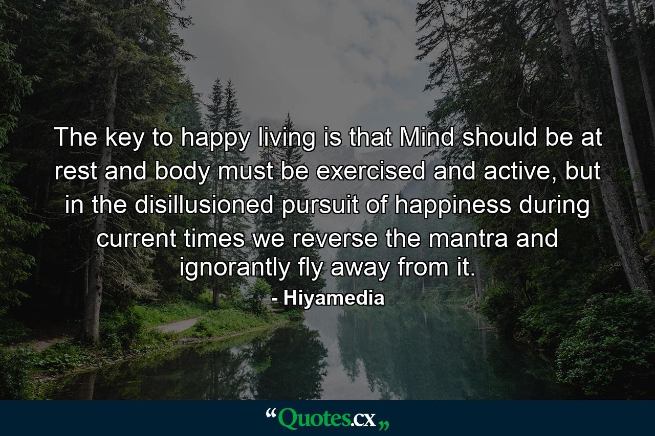 The key to happy living is that Mind should be at rest and body must be exercised and active, but in the disillusioned pursuit of happiness during current times we reverse the mantra and ignorantly fly away from it. - Quote by Hiyamedia