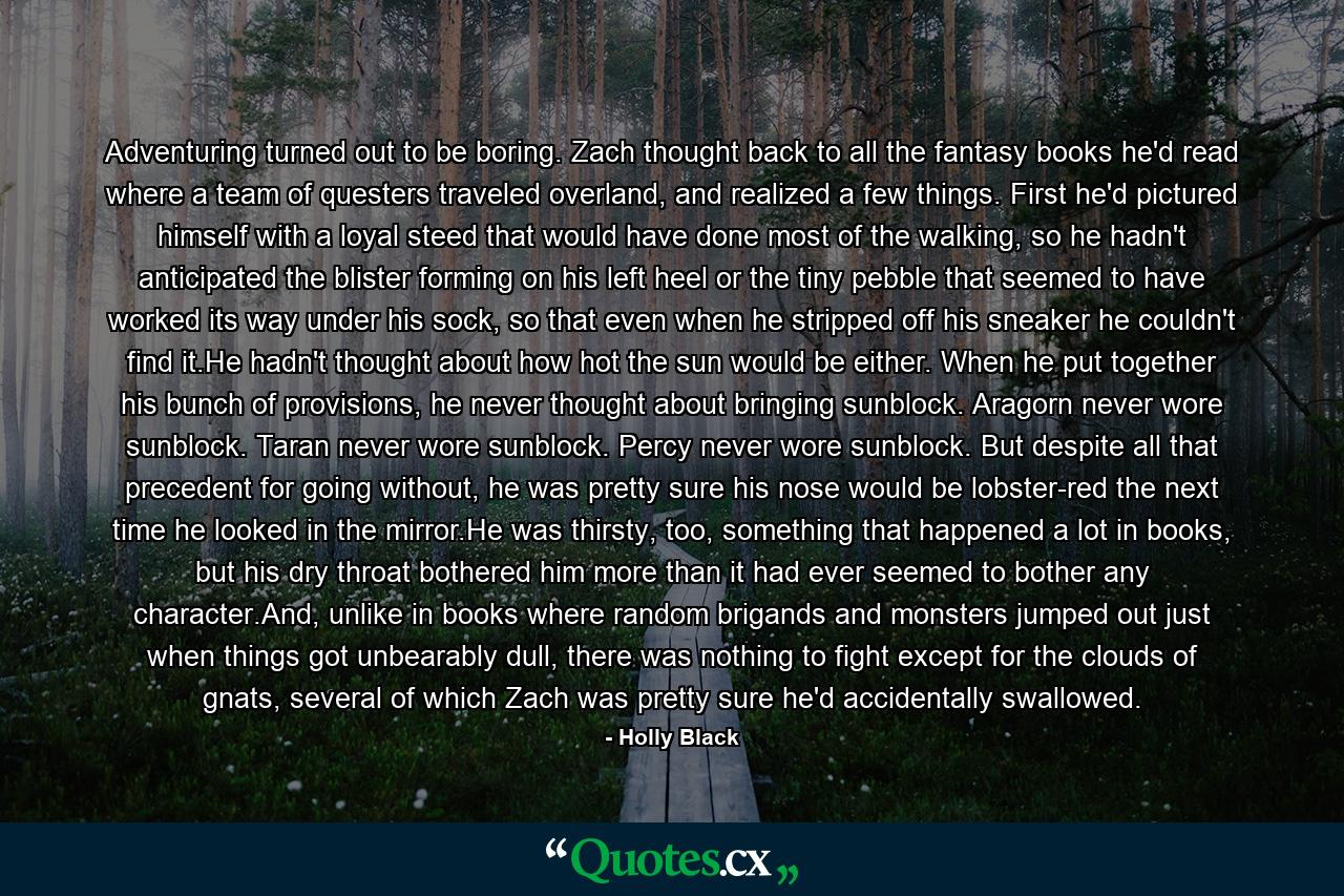 Adventuring turned out to be boring. Zach thought back to all the fantasy books he'd read where a team of questers traveled overland, and realized a few things. First he'd pictured himself with a loyal steed that would have done most of the walking, so he hadn't anticipated the blister forming on his left heel or the tiny pebble that seemed to have worked its way under his sock, so that even when he stripped off his sneaker he couldn't find it.He hadn't thought about how hot the sun would be either. When he put together his bunch of provisions, he never thought about bringing sunblock. Aragorn never wore sunblock. Taran never wore sunblock. Percy never wore sunblock. But despite all that precedent for going without, he was pretty sure his nose would be lobster-red the next time he looked in the mirror.He was thirsty, too, something that happened a lot in books, but his dry throat bothered him more than it had ever seemed to bother any character.And, unlike in books where random brigands and monsters jumped out just when things got unbearably dull, there was nothing to fight except for the clouds of gnats, several of which Zach was pretty sure he'd accidentally swallowed. - Quote by Holly Black