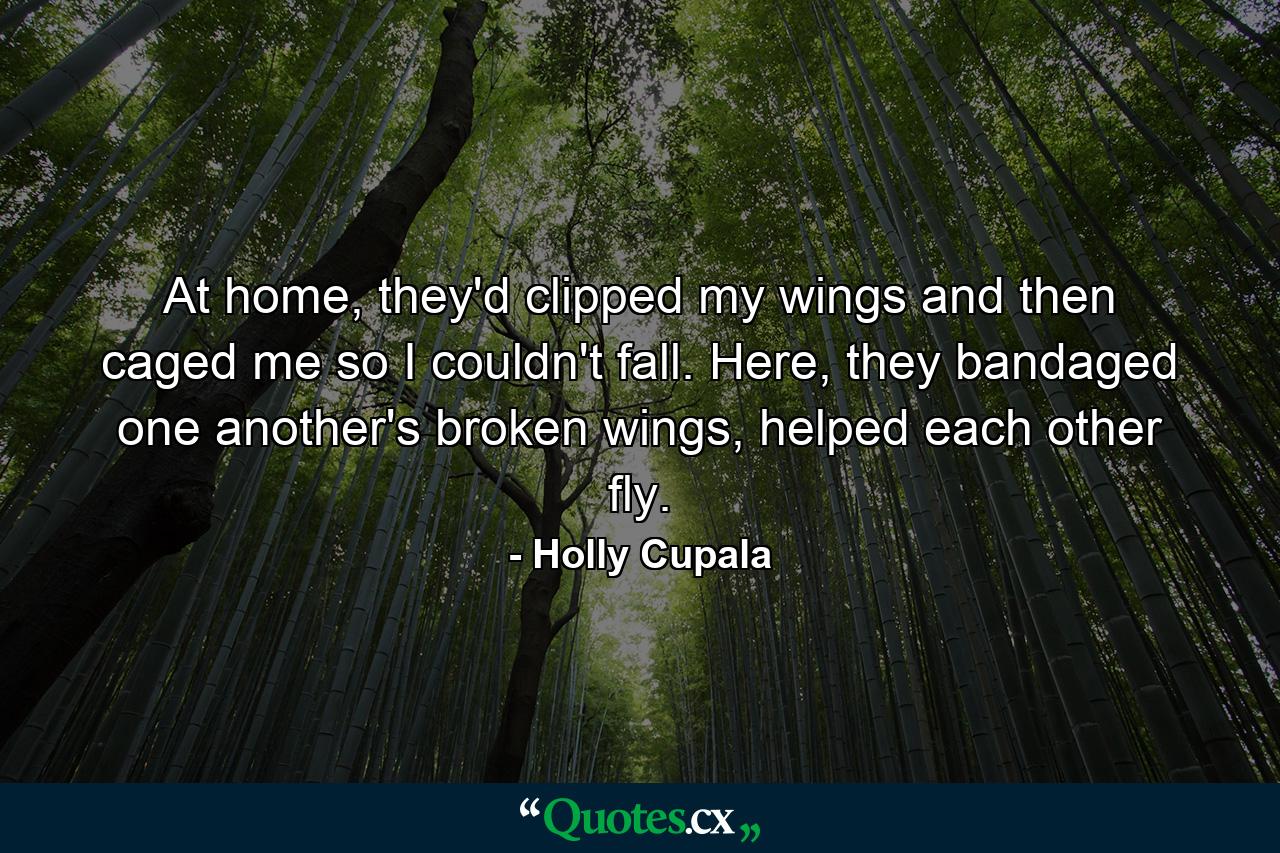 At home, they'd clipped my wings and then caged me so I couldn't fall. Here, they bandaged one another's broken wings, helped each other fly. - Quote by Holly Cupala