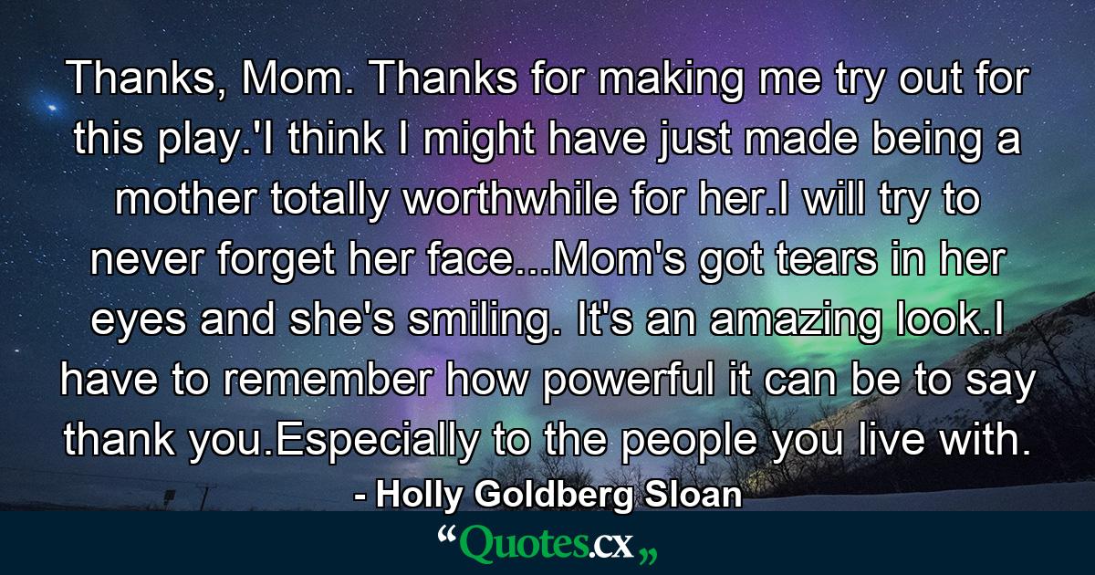 Thanks, Mom. Thanks for making me try out for this play.'I think I might have just made being a mother totally worthwhile for her.I will try to never forget her face...Mom's got tears in her eyes and she's smiling. It's an amazing look.I have to remember how powerful it can be to say thank you.Especially to the people you live with. - Quote by Holly Goldberg Sloan