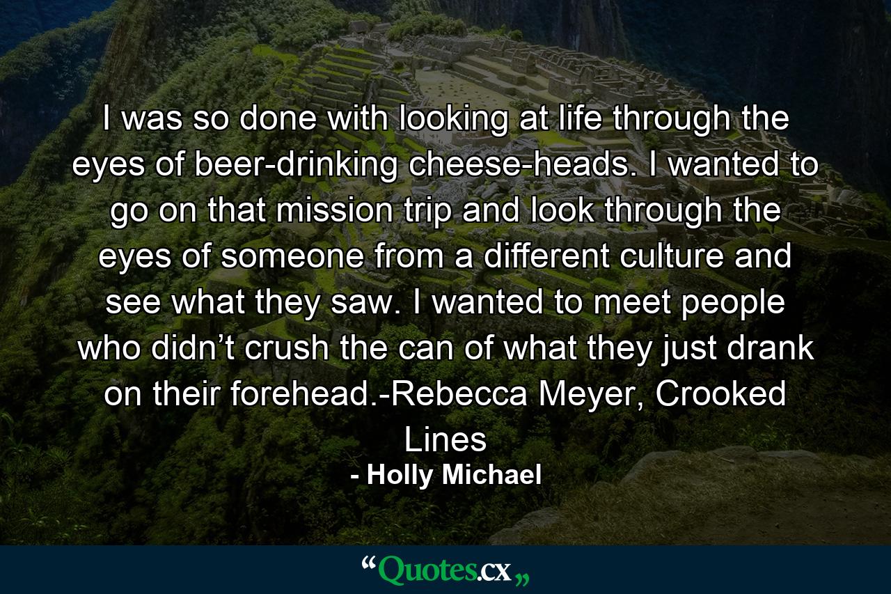 I was so done with looking at life through the eyes of beer-drinking cheese-heads. I wanted to go on that mission trip and look through the eyes of someone from a different culture and see what they saw. I wanted to meet people who didn’t crush the can of what they just drank on their forehead.-Rebecca Meyer, Crooked Lines - Quote by Holly Michael