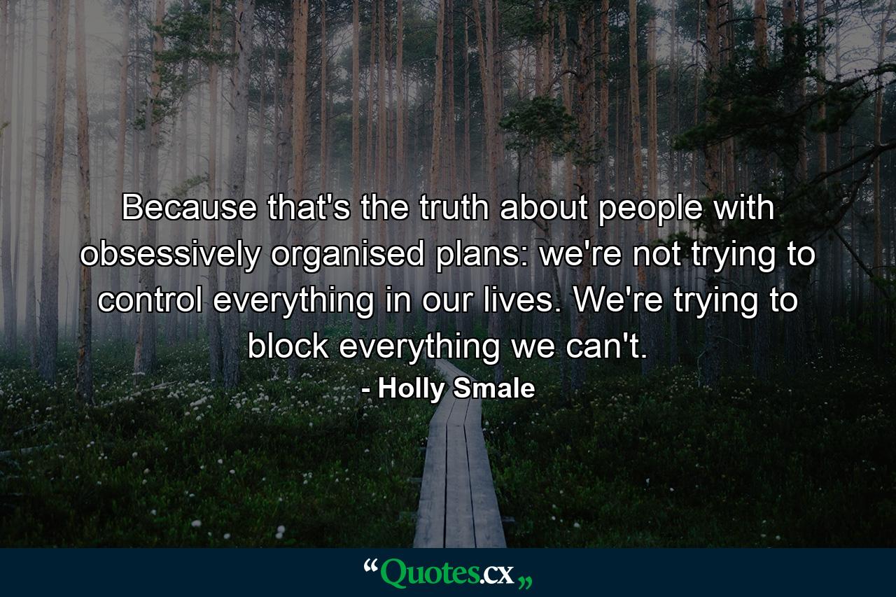 Because that's the truth about people with obsessively organised plans: we're not trying to control everything in our lives. We're trying to block everything we can't. - Quote by Holly Smale