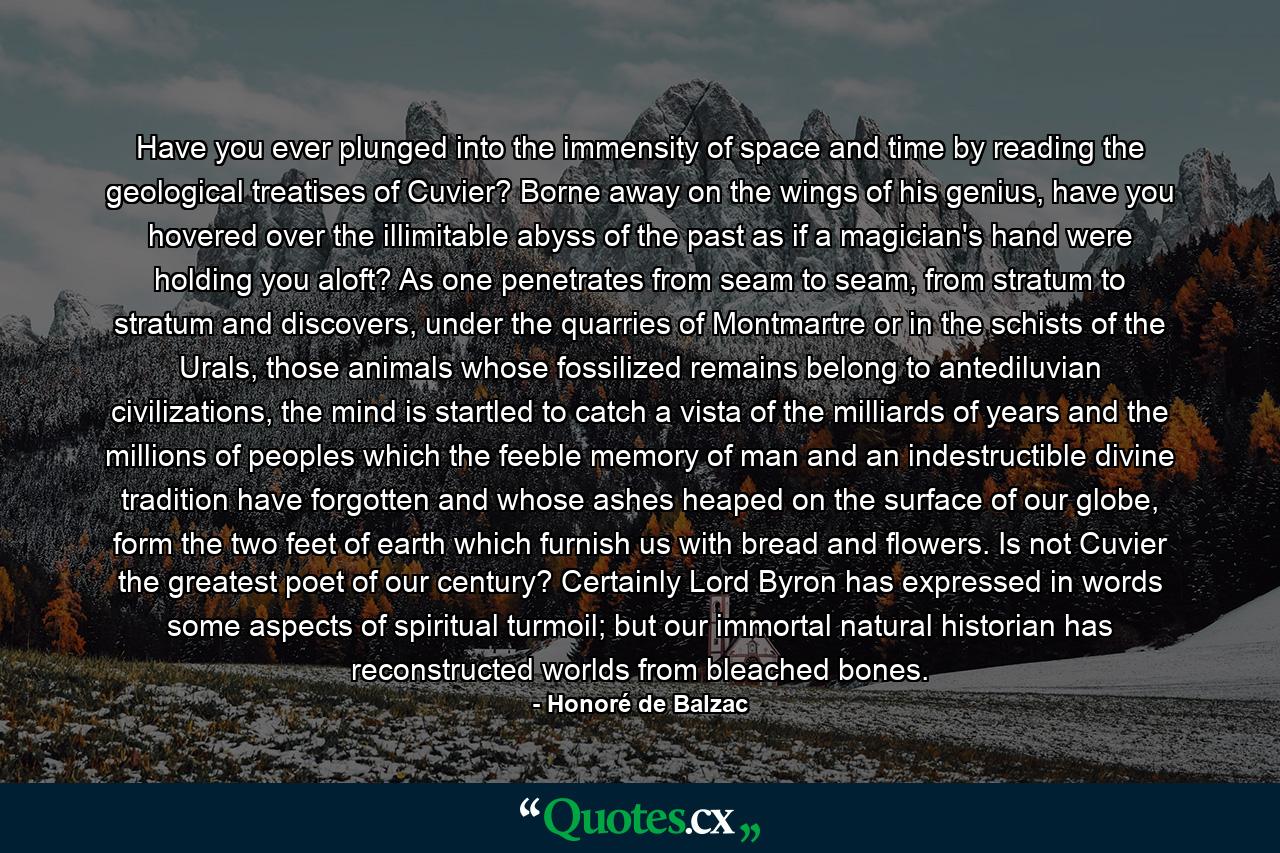 Have you ever plunged into the immensity of space and time by reading the geological treatises of Cuvier? Borne away on the wings of his genius, have you hovered over the illimitable abyss of the past as if a magician's hand were holding you aloft? As one penetrates from seam to seam, from stratum to stratum and discovers, under the quarries of Montmartre or in the schists of the Urals, those animals whose fossilized remains belong to antediluvian civilizations, the mind is startled to catch a vista of the milliards of years and the millions of peoples which the feeble memory of man and an indestructible divine tradition have forgotten and whose ashes heaped on the surface of our globe, form the two feet of earth which furnish us with bread and flowers. Is not Cuvier the greatest poet of our century? Certainly Lord Byron has expressed in words some aspects of spiritual turmoil; but our immortal natural historian has reconstructed worlds from bleached bones. - Quote by Honoré de Balzac