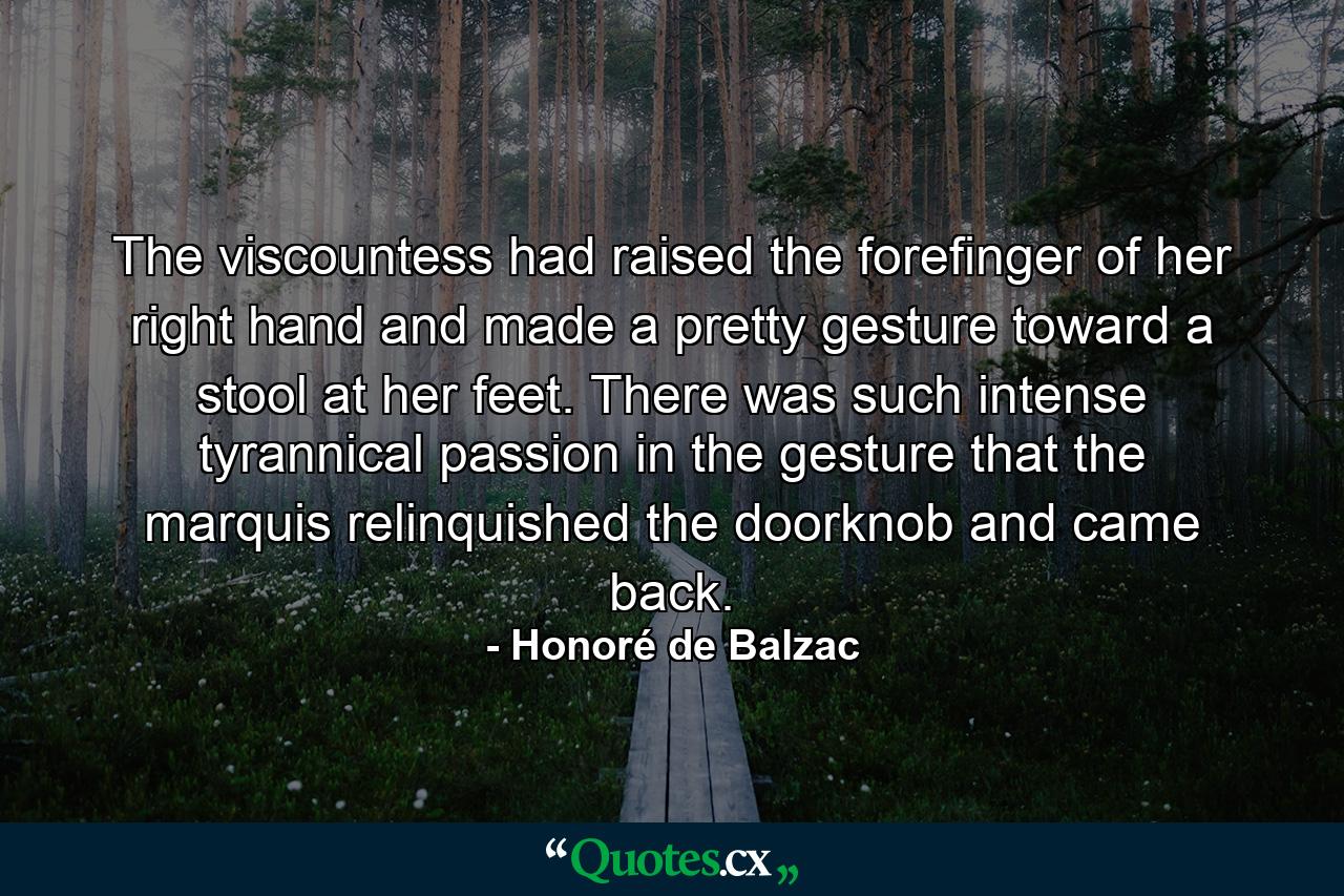 The viscountess had raised the forefinger of her right hand and made a pretty gesture toward a stool at her feet. There was such intense tyrannical passion in the gesture that the marquis relinquished the doorknob and came back. - Quote by Honoré de Balzac