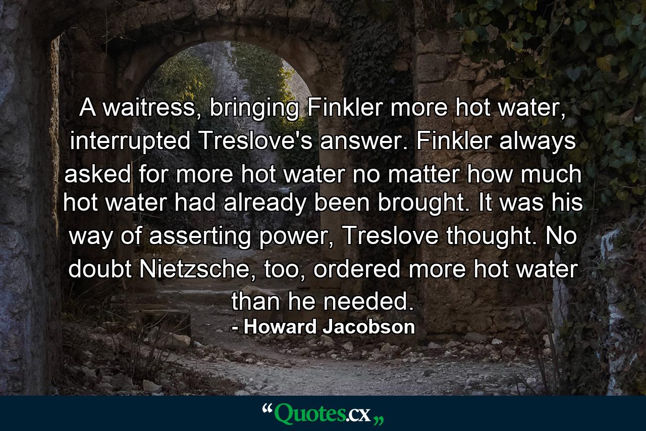 A waitress, bringing Finkler more hot water, interrupted Treslove's answer. Finkler always asked for more hot water no matter how much hot water had already been brought. It was his way of asserting power, Treslove thought. No doubt Nietzsche, too, ordered more hot water than he needed. - Quote by Howard Jacobson