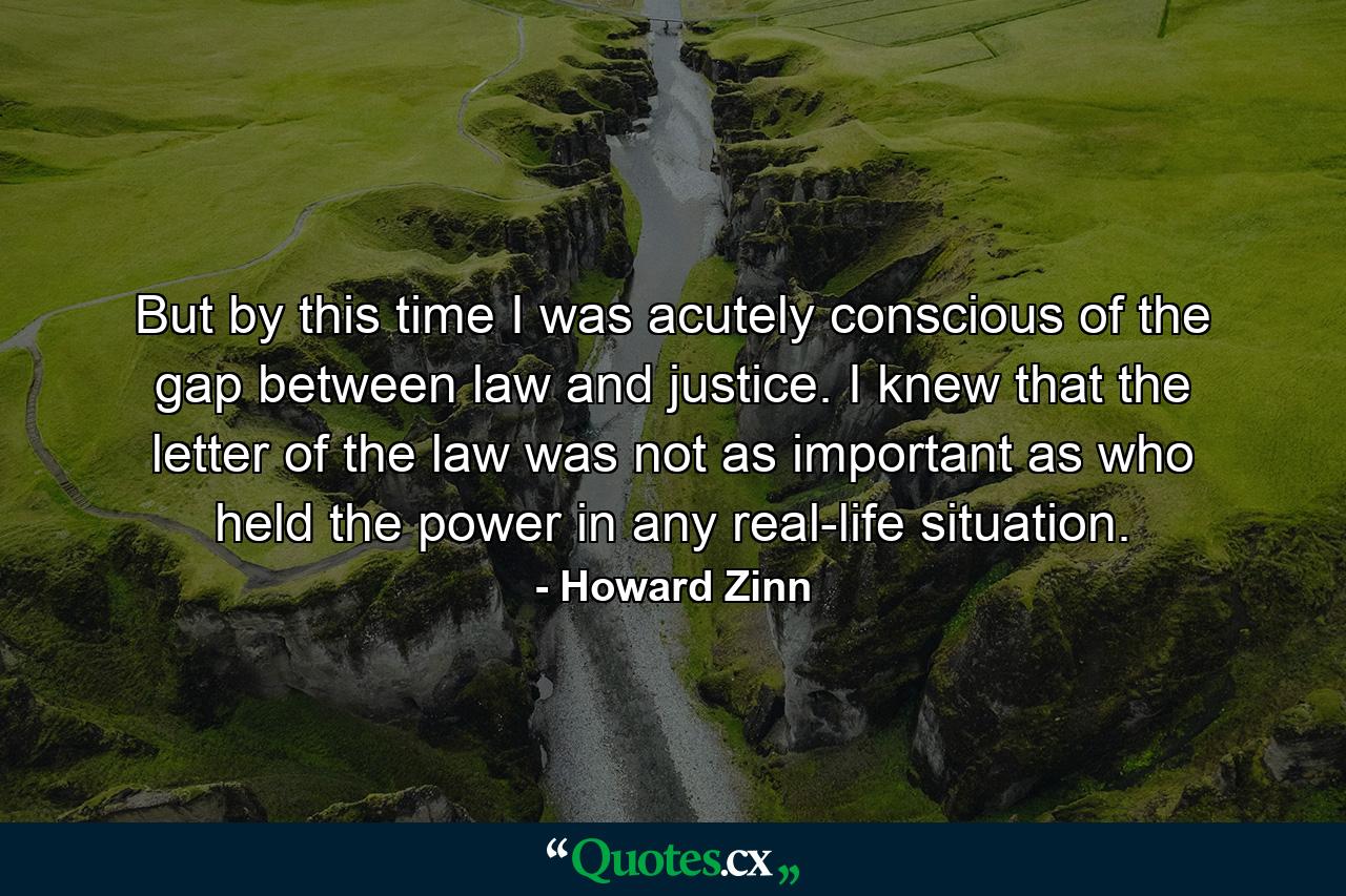 But by this time I was acutely conscious of the gap between law and justice. I knew that the letter of the law was not as important as who held the power in any real-life situation. - Quote by Howard Zinn