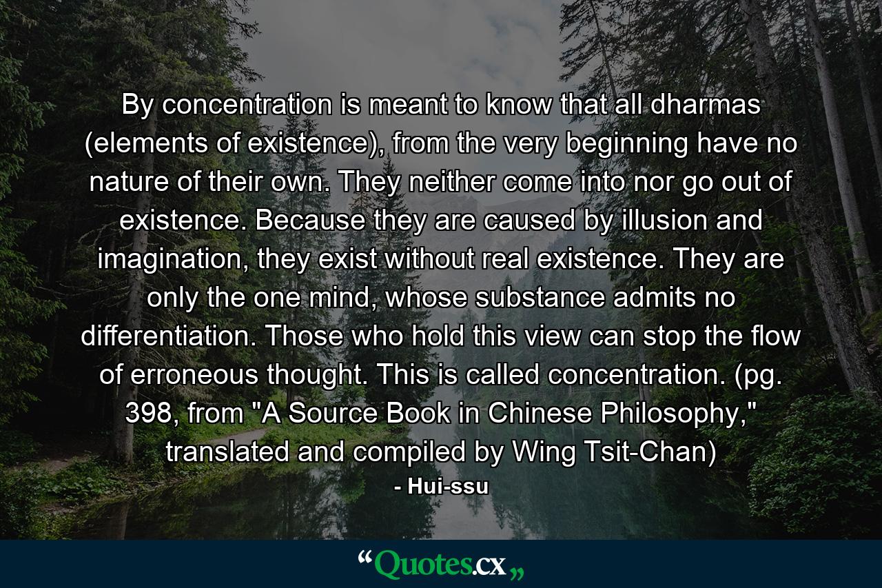 By concentration is meant to know that all dharmas (elements of existence), from the very beginning have no nature of their own. They neither come into nor go out of existence. Because they are caused by illusion and imagination, they exist without real existence. They are only the one mind, whose substance admits no differentiation. Those who hold this view can stop the flow of erroneous thought. This is called concentration. (pg. 398, from 